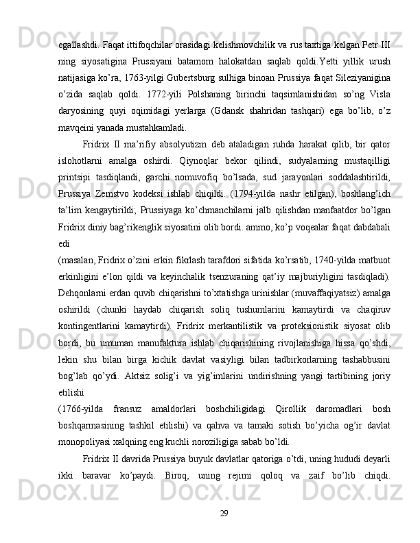 egallashdi. Faqat ittifoqchilar orasidagi kelishmovchilik va rus taxtiga kelgan Petr III
ning   siyosatigina   Prussiyani   batamom   halokatdan   saqlab   qoldi.Yetti   yillik   urush
natijasiga ko’ra, 1763-yilgi Gubertsburg sulhiga binoan Prussiya faqat Sileziyanigina
o’zida   saqlab   qoldi.   1772-yili   Polshaning   birinchi   taqsimlanishidan   so’ng   Visla
daryosining   quyi   oqimidagi   yerlarga   (Gdansk   shahridan   tashqari)   ega   bo’lib,   o’z
mavqeini yanada mustahkamladi.
Fridrix   II   ma’rifiy   absolyutizm   deb   ataladigan   ruhda   harakat   qilib,   bir   qator
islohotlarni   amalga   oshirdi.   Qiynoqlar   bekor   qilindi,   sudyalarning   mustaqilligi
printsipi   tasdiqlandi,   garchi   nomuvofiq   bo’lsada,   sud   jarayonlari   soddalashtirildi,
Prussiya   Zemstvo   kodeksi   ishlab   chiqildi.   (1794-yilda   nashr   etilgan),   boshlang’ich
ta’lim   kengaytirildi;   Prussiyaga   ko’chmanchilarni   jalb   qilishdan   manfaatdor   bo’lgan
Fridrix diniy bag’rikenglik siyosatini olib bordi. ammo, ko’p voqealar faqat dabdabali
edi
(masalan, Fridrix o’zini erkin fikrlash tarafdori sifatida ko’rsatib, 1740-yilda matbuot
erkinligini   e’lon   qildi   va   keyinchalik   tsenzuraning   qat’iy   majburiyligini   tasdiqladi).
Dehqonlarni erdan quvib chiqarishni to’xtatishga urinishlar (muvaffaqiyatsiz) amalga
oshirildi   (chunki   haydab   chiqarish   soliq   tushumlarini   kamaytirdi   va   chaqiruv
kontingentlarini   kamaytirdi).   Fridrix   merkantilistik   va   proteksionistik   siyosat   olib
bordi,   bu   umuman   manufaktura   ishlab   chiqarishining   rivojlanishiga   hissa   qo’shdi,
lekin   shu   bilan   birga   kichik   davlat   vasiyligi   bilan   tadbirkorlarning   tashabbusini
bog’lab   qo’ydi.   Aktsiz   solig’i   va   yig’imlarini   undirishning   yangi   tartibining   joriy
etilishi  
(1766-yilda   fransuz   amaldorlari   boshchiligidagi   Qirollik   daromadlari   bosh
boshqarmasining   tashkil   etilishi)   va   qahva   va   tamaki   sotish   bo’yicha   og’ir   davlat
monopoliyasi xalqning eng kuchli noroziligiga sabab bo’ldi.
Fridrix II davrida Prussiya buyuk davlatlar qatoriga o’tdi, uning hududi deyarli
ikki   baravar   ko’paydi.   Biroq,   uning   rejimi   qoloq   va   zaif   bo’lib   chiqdi.
29 