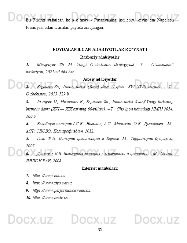 Bu   Fridrix   vafotidan   ko’p   o’tmay   -   Prussiyaning   inqilobiy,   keyin   esa   Napoleon
Fransiyasi bilan urushlari paytida aniqlangan.
FOYDALANILGAN ADABIYOTLAR RO’YXATI
Raxbariy adabiyotlar
1. Mirziyo y ev   Sh.   M.   Yangi   O’zbekiston   strategiyasi .   -Т.:   “ O’zbekiston”
nashriyoti , 2021 -yil  464   bet.
Asosiy adabiyotlar
2. Ergashev. Sh .,   Jahon   tarixi   (Yangi   davr.   1-qism.   XVI–XVIII   asrlar).   –   T.:
O’zbekiston, 2013. 529 b.
3. Jo’rayev   U.,   Farmonov   R.,   Ergashev   Sh.,   Jahon   tarixi   8-sinf   Yangi   tarixning
birinchi davri (XVI — XIX asrning 60-yillari). – T.: Cho’lpon nomidagi NMIU 2014.
160 b.
4. Всеобщая история / С.В.   Новиков, А.С.   Маныкин, О.В.   Дмитриев. –М.:
АСТ: СЛОВО: Полиграфиздат, 2012.
5. Гизо   Ф.П.   История   цивилизации   в   Европе.   М.:   Территория   будущего,
2007.
6. Душенко   К.В.  Всемирная   история  в  изречениях  и  цитатах.   –  М.:   Эксмо,
ИНИОН РАН, 2008.
Internet manbalari:
7. https:// www.edu.uz  
8. https:// www.ziyo.net.uz  
9. https:// www.performance.yedu.uz . 
10. https:// www.arxiv.u z 
30 