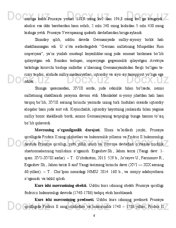 oxiriga   kelib   Prussiya   yerlari   118,9   ming   kv2   dan   194,8   ming   kv2.ga   kengaydi,
aholisi   esa   ikki   barobardan   ham   oshib,   2   mln   240   ming   kishidan   5   mln   430   ming
kishiga yetdi. Prussiya Yevropaning qudratli davlatlaridan biriga aylandi.
Shunday   qilib,   ushbu   davrda   Germaniyada   milliy-siyosiy   birlik   hali
shakllanmagan   edi.   U   o’rta   asrlardagidek   “German   millatining   Muqaddas   Rim
imperiyasi”,   ya ni   yuzlab   mustaqil   knyazliklar-ning   juda   omonat   birikmasi   bo’libʼ
qolayotgan   edi.   Bundan   tashqari,   imperiyaga   gegemonlik   qilayotgan   Avstriya
tarkibiga   kiruvchi   boshqa   millatlar   o’zlarining   Germaniyanikidan   farqli   bo’lgan   ta-
rixiy taqdiri, alohida milliy madaniyatlari, iqtisodiy va siyo-siy taraqqiyot yo’liga ega
edilar.
Shunga   qaramasdan,   XVIII   asrda,   juda   sekinlik   bilan   bo’lsada,   nemis
millatining   shakllanish   jarayoni   davom   etdi.   Mamlakat   si-yosiy   jihatdan   hali   ham
tarqoq   bo’lib,   XVIII   asrning   birinchi   yarmida   uning   turli   hudulari   orasida   iqtisodiy
aloqalar ham juda sust  edi. Keyinchalik, iqtisodiy hayotning jonlanishi  bilan yagona
milliy   bozor   shakllanib   bordi,   ammo   Germaniyaning   tarqoqligi   bunga   hamon   to’siq
bo’lib qolaverdi.
Mavzuning   o’rganilganlik   darajasi.   Shuni   ta’kidlash   joizki,   Prussiya
qirolligida Fridrix II ning islohotlari va  hukmronlik yillarini va Fridrix II hukmronligi
davrida   Prussiya   qirolligi,   yetti   yillik   urush   va   Yevropa   davlatlari   o’rtasida   tinchlik
shartnomalarining   tuzilishini   o’rganish.   Ergashev. Sh .,   Jahon   tarixi   (Yangi   davr.   1-
qism. XVI–XVIII asrlar). – T.: O’zbekiston, 2013. 529 b.,  Jo’rayev U., Farmonov R.,
Ergashev Sh.,  Jahon tarixi 8-sinf  Yangi tarixning birinchi davri (XVI — XIX asrning
60-yillari).   –   T.:   Cho’lpon   nomidagi   NMIU   2014.   160   b.,   va   xorijiy   adabiyotlarni
o’rganish   va tahlil qilish.
Kurs   ishi   mavzusining   obekti.   Ushbu   kurs   ishining   obekti   Prussiya   qirolligi
fridrix ii hukmronligi davrida (1740-1786) tadqiq etish hisoblanadi.
Kurs   ishi   mavzusining   predmeti.   Ushbu   kurs   ishining   predmeti   Prussiya
qirolligida   Fridrix   II   ning   islohotlari   va   hukmronlik   1740   –   1786   yillari,   Fridrix   II
4 