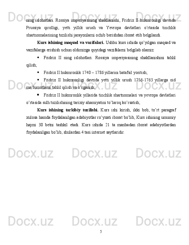ning   islohotlari.   Rossiya   imperiyasining   shakllanishi,   Fridrix   II   hukmronligi   davrida
Prussiya   qirolligi,   yetti   yillik   urush   va   Yevropa   davlatlari   o’rtasida   tinchlik
shartnomalarining tuzilishi  jarayonlarni ochib berishdan iborat etib belgilandi.
Kurs ishining maqsad va vazifalari.   Ushbu kurs ishida qo’yilgan maqsad va
vazifalarga erishish uchun oldimizga quyidagi vazifalarni belgilab olamiz:
 Fridrix   II   ning   islohotlari.   Rossiya   imperiyasining   shakllanishini   tahlil
qilish ;
 Fridrix II hukmronlik 1740 – 1786 yillarini batafsil yoritish;
 Fridrix   II   hukmronligi   davrida   yetti   yillik   urush   1756-1763   yillarga   oid
ma’lumotlarni tahlil qilish va o’rganish;
 Fridrix II hukmronlik yillarida tinchlik shartnomalari va yevropa davlatlari
o’rtasida sulh tuzilishining tarixiy ahamiyatini to’laroq ko’rsatish;
Kurs   ishining   tarkibiy   tuzilishi.   Kurs   ishi   kirish,   ikki   bob,   to’rt   paragraf
xulosa hamda foydalanilgan adabiyotlar ro’yxati iborat bo’lib, Kurs ishining umumiy
hajmi   30   betni   tashkil   etadi.   Kurs   ishida   21   ta   manbadan   iborat   adabiyotlardan
foydalanilgan bo’lib, shulardan 4 tasi internet saytlaridir.
5 