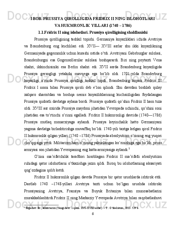 I BOB. PRUSSIYA QIROLLIGIDA FRIDRIX II NING ISLOHOTLARI 
VA  HUKMRONLIK YILLARI (1740 – 1786)
1.1.Fridrix II ning islohotlari. Prussiya qirolligining shakllanishi
Prussiya   qirolligining   tashkil   topishi.   Germaniya   knyazliklari   ichida   Avstriya
va   Brandenburg   eng   kuchlilari   edi.   XVII—   XVIII   asrlar   shu   ikki   knyazlikning
Germaniyada gegemonlik uchun kurashi ostida o’tdi. Avstriyani Gabsburglar sulolasi,
Brandenburgni   esa   Gogensollernlar   sulolasi   boshqarardi.   Biri   ning   poytaxti   Vena
shahri,   ikkinchisiniki   esa   Berlin   shahri   edi.   XVII   asrda   Brandenburg   knyazligida
Prussiya   gersogligi   yetakchi   mavqega   ega   bo’lib   oldi.   1701-yilda   Branderburg
knyazligi   o’rnida   Prussiya   qirolligi   tashkil   topdi.   Brandenburg   knyazi   Fridrix   III
Fridrix   I   nomi   bilan   Prussiya   qiroli   deb   e’lon   qilindi.   Shu   davrdan   boshlab   qulay
xalqaro   sharoitdan   va   boshqa   nemis   knyazliklarining   kuchsizligidan   foydalangan
Prussiya qudratli davlatga aylana bordi. Prussiya qudratli qo’shin Fridrix II ham tuza
oldi. XVIII asr oxirida Prussiya maydoni jihatidan Yevropada uchinchi, qo’shini soni
jihatidan esa to’rtinchi o’rinni egalladi. Fridrix II hukmronligi davrida (1740—1786)
Prussiya   mutlaq   monarxiyaga   aylandi.   Prussiya   keyinchalik   hatto   Germaniyani
yagona davlatga birlashtirishga muvaffaq bo’ldi. 1740-yili taxtga kelgan qirol Fridrix
II hukmronlik qilgan yillari (1740 –1786) Prussiyada absolyutizm o’zining eng yuqori
cho’qqisiga yetdi. Militarizm ham o’zining yakunlangan ko’rinishiga ega bo’lib, pruss
armiyasi son jihatidan Yevropaning eng katta armiyasiga aylandi. 1
O’zini   ma rifatchilik   tarafdori   hisoblagan   Fridrix   II   ma rifatli   absolyutizmʼ ʼ
ruhidagi   qator   islohotlarni   o’tkazishga   jazm   qildi.   Biroq   bu   islohotlarning   aksariyati
qog’ozdagina qolib ketdi. 
Fridrix II hukmronlik qilgan davrda Prussiya bir qator urushlarda ishtirok etdi.
Dastlab   1740   –1748-yillari   Avstriya   taxti   uchun   bo’lgan   urushda   ishtiroki
Prussiyaning   Avstriya,   Fransiya   va   Buyuk   Britaniya   bilan   munosabatlarini
murakkablashtirdi.Fridrix II ning Markaziy Yevropada Avstriya bilan raqobatlashuvi
1
  Ergashev. Sh .,  Jahon tarixi (Yangi davr. 1-qism. XVI–XVIII asrlar). – T.: O‘zbekiston, 2013.  529  b .
6 