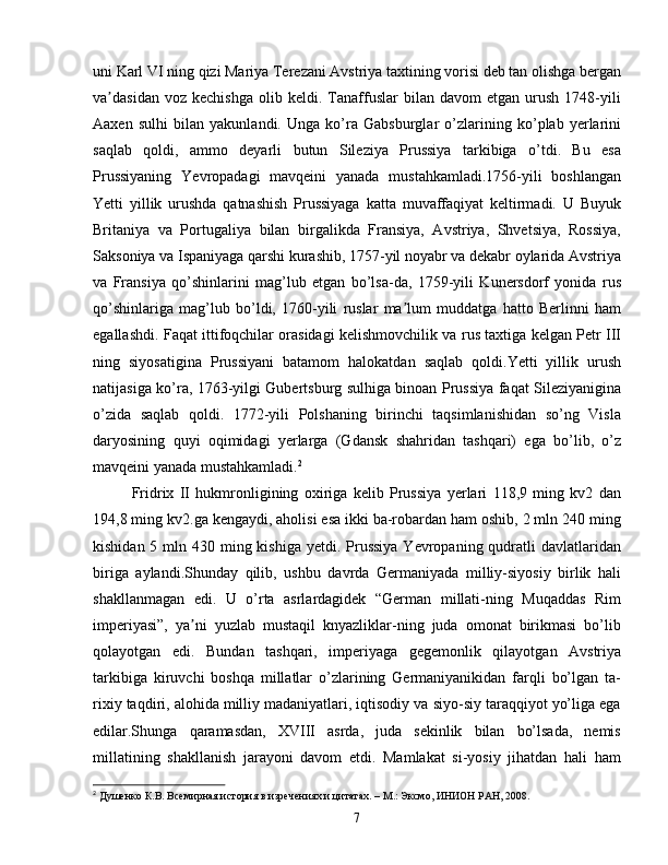uni Karl VI ning qizi Mariya Terezani Avstriya taxtining vorisi deb tan olishga bergan
va dasidan   voz  kechishga   olib  keldi.   Tanaffuslar   bilan   davom   etgan   urush   1748-yiliʼ
Aaxen   sulhi   bilan   yakunlandi.   Unga   ko’ra   Gabsburglar   o’zlarining   ko’plab   yerlarini
saqlab   qoldi,   ammo   deyarli   butun   Sileziya   Prussiya   tarkibiga   o’tdi.   Bu   esa
Prussiyaning   Yevropadagi   mavqeini   yanada   mustahkamladi.1756-yili   boshlangan
Yetti   yillik   urushda   qatnashish   Prussiyaga   katta   muvaffaqiyat   keltirmadi.   U   Buyuk
Britaniya   va   Portugaliya   bilan   birgalikda   Fransiya,   Avstriya,   Shvetsiya,   Rossiya,
Saksoniya va Ispaniyaga qarshi kurashib, 1757-yil noyabr va dekabr oylarida Avstriya
va   Fransiya   qo’shinlarini   mag’lub   etgan   bo’lsa-da,   1759-yili   Kunersdorf   yonida   rus
qo’shinlariga   mag’lub   bo’ldi,   1760-yili   ruslar   ma lum   muddatga   hatto   Berlinni   ham	
ʼ
egallashdi. Faqat ittifoqchilar orasidagi kelishmovchilik va rus taxtiga kelgan Petr III
ning   siyosatigina   Prussiyani   batamom   halokatdan   saqlab   qoldi.Yetti   yillik   urush
natijasiga ko’ra, 1763-yilgi Gubertsburg sulhiga binoan Prussiya faqat Sileziyanigina
o’zida   saqlab   qoldi.   1772-yili   Polshaning   birinchi   taqsimlanishidan   so’ng   Visla
daryosining   quyi   oqimidagi   yerlarga   (Gdansk   shahridan   tashqari)   ega   bo’lib,   o’z
mavqeini yanada mustahkamladi. 2
Fridrix   II   hukmronligining   oxiriga   kelib   Prussiya   yerlari   118,9   ming   kv2   dan
194,8 ming kv2.ga kengaydi, aholisi esa ikki ba-robardan ham oshib, 2 mln 240 ming
kishidan 5 mln 430 ming kishiga yetdi. Prussiya  Yevropaning qudratli  davlatlaridan
biriga   aylandi.Shunday   qilib,   ushbu   davrda   Germaniyada   milliy-siyosiy   birlik   hali
shakllanmagan   edi.   U   o’rta   asrlardagidek   “German   millati-ning   Muqaddas   Rim
imperiyasi”,   ya ni   yuzlab   mustaqil   knyazliklar-ning   juda   omonat   birikmasi   bo’lib	
ʼ
qolayotgan   edi.   Bundan   tashqari,   imperiyaga   gegemonlik   qilayotgan   Avstriya
tarkibiga   kiruvchi   boshqa   millatlar   o’zlarining   Germaniyanikidan   farqli   bo’lgan   ta-
rixiy taqdiri, alohida milliy madaniyatlari, iqtisodiy va siyo-siy taraqqiyot yo’liga ega
edilar.Shunga   qaramasdan,   XVIII   asrda,   juda   sekinlik   bilan   bo’lsada,   nemis
millatining   shakllanish   jarayoni   davom   etdi.   Mamlakat   si-yosiy   jihatdan   hali   ham
2
  Душенко К.В. Всемирная история в изречениях и цитатах. – М.: Эксмо, ИНИОН РАН, 2008.
7 