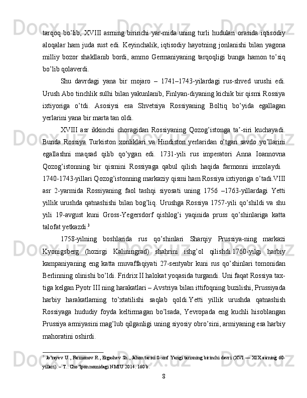 tarqoq   bo’lib,   XVIII   asrning   birinchi   yar-mida   uning  turli   hudulari   orasida   iqtisodiy
aloqalar ham juda sust  edi. Keyinchalik, iqtisodiy hayotning jonlanishi  bilan yagona
milliy   bozor   shakllanib   bordi,   ammo   Germaniyaning   tarqoqligi   bunga   hamon   to’siq
bo’lib qolaverdi.
Shu   davrdagi   yana   bir   mojaro   –   1741–1743-yilardagi   rus-shved   urushi   edi.
Urush Abo tinchlik sulhi bilan yakunlanib, Finlyan-diyaning kichik bir qismi Rossiya
ixtiyoriga   o’tdi.   Asosiysi   esa   Shvetsiya   Rossiyaning   Boltiq   bo’yida   egallagan
yerlarini yana bir marta tan oldi.
XVIII   asr   ikkinchi   choragidan   Rossiyaning   Qozog’istonga   ta -siri   kuchayadi.ʼ
Bunda   Rossiya   Turkiston   xonliklari   va   Hindiston   yerlaridan   o’tgan   savdo   yo’llarini
egallashni   maqsad   qilib   qo’ygan   edi.   1731-yili   rus   imperatori   Anna   Ioannovna
Qozog’istonning   bir   qismini   Rossiyaga   qabul   qilish   haqida   farmonni   imzolaydi.  
1740-1743-yillari Qozog’istonning markaziy qismi ham Rossiya ixtiyoriga o’tadi.VIII
asr   2-yarmida   Rossiyaning   faol   tashqi   siyosati   uning   1756   –1763-yillardagi   Yetti
yillik  urushda   qatnashishi   bilan  bog’liq.  Urushga   Rossiya  1757-yili  qo’shildi  va  shu
yili   19-avgust   kuni   Gross-Yegersdorf   qishlog’i   yaqinida   pruss   qo’shinlariga   katta
talofat yetkazdi. 3
1758-yilning   boshlarida   rus   qo’shinlari   Sharqiy   Prussiya-ning   markazi
Kyonigsberg   (hozirgi   Kaliningrad)   shahrini   ishg’ol   qilishdi.1760-yilgi   harbiy
kampaniyaning   eng   katta   muvaffaqiyati   27-sentyabr   kuni   rus   qo’shinlari   tomonidan
Berlinning olinishi bo’ldi. Fridrix II halokat yoqasida turgandi. Uni faqat Rossiya tax-
tiga kelgan Pyotr III ning harakatlari – Avstriya bilan ittifoqning buzilishi, Prussiyada
harbiy   harakatlarning   to’xtatilishi   saqlab   qoldi.Yetti   yillik   urushda   qatnashish
Rossiyaga   hududiy   foyda   keltirmagan   bo’lsada,   Yevropada   eng   kuchli   hisoblangan
Prussiya armiyasini mag’lub qilganligi uning siyosiy obro’sini, armiyaning esa harbiy
mahoratini oshirdi.
3
  Jo ‘ rayev   U .,   Farmonov   R .,   Ergashev   Sh .,   Jahon   tarixi   8- sinf   Yangi   tarixning   birinchi   davri   ( XVI   —   XIX   asrning   60-
yillari ). –  T .:  Cho ‘ lpon   nomidagi   NMIU  2014. 160  b .
8 