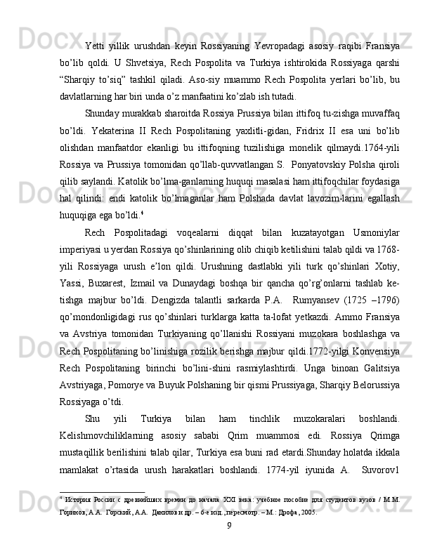 Yetti   yillik   urushdan   keyin   Rossiyaning   Yevropadagi   asosiy   raqibi   Fransiya
bo’lib   qoldi.   U   Shvetsiya,   Rech   Pospolita   va   Turkiya   ishtirokida   Rossiyaga   qarshi
“Sharqiy   to’siq”   tashkil   qiladi.   Aso-siy   muammo   Rech   Pospolita   yerlari   bo’lib,   bu
davlatlarning har biri unda o’z manfaatini ko’zlab ish tutadi.
Shunday murakkab sharoitda Rossiya Prussiya bilan ittifoq tu-zishga muvaffaq
bo’ldi.   Yekaterina   II   Rech   Pospolitaning   yaxlitli-gidan,   Fridrix   II   esa   uni   bo’lib
olishdan   manfaatdor   ekanligi   bu   ittifoqning   tuzilishiga   monelik   qilmaydi.1764-yili
Rossiya   va Prussiya  tomonidan  qo’llab-quvvatlangan  S.    Ponyatovskiy  Polsha  qiroli
qilib saylandi. Katolik bo’lma-ganlarning huquqi masalasi ham ittifoqchilar foydasiga
hal   qilindi:   endi   katolik   bo’lmaganlar   ham   Polshada   davlat   lavozim-larini   egallash
huquqiga ega bo’ldi. 4
Rech   Pospolitadagi   voqealarni   diqqat   bilan   kuzatayotgan   Usmoniylar
imperiyasi u yerdan Rossiya qo’shinlarining olib chiqib ketilishini talab qildi va 1768-
yili   Rossiyaga   urush   e lon   qildi.   Urushning   dastlabki   yili   turk   qo’shinlari   Xotiy,ʼ
Yassi,   Buxarest,   Izmail   va   Dunaydagi   boshqa   bir   qancha   qo’rg’onlarni   tashlab   ke-
tishga   majbur   bo’ldi.   Dengizda   talantli   sarkarda   P.A.     Rumyansev   (1725   –1796)
qo’mondonligidagi   rus   qo’shinlari   turklarga   katta   ta-lofat   yetkazdi.   Ammo   Fransiya
va   Avstriya   tomonidan   Turkiyaning   qo’llanishi   Rossiyani   muzokara   boshlashga   va
Rech Pospolitaning bo’linishiga rozilik berishga majbur  qildi.1772-yilgi  Konvensiya
Rech   Pospolitaning   birinchi   bo’lini-shini   rasmiylashtirdi.   Unga   binoan   Galitsiya
Avstriyaga, Pomorye va Buyuk Polshaning bir qismi Prussiyaga, Sharqiy Belorussiya
Rossiyaga o’tdi.
Shu   yili   Turkiya   bilan   ham   tinchlik   muzokaralari   boshlandi.
Kelishmovchiliklarning   asosiy   sababi   Qrim   muammosi   edi.   Rossiya   Qrimga
mustaqillik berilishini talab qilar, Turkiya esa buni rad etardi.Shunday holatda ikkala
mamlakat   o’rtasida   urush   harakatlari   boshlandi.   1774-yil   iyunida   A.     Suvorov1
4
  История   России   с   древнейших   времен   до   начала   XXI   века:   учебное   пособие   для   студентов   вузов   /   М.М.
Горинов, А.А.  Горский, А.А.  Данилов и др. – 6-е изд., пересмотр. – М.: Дрофа, 2005.
9 