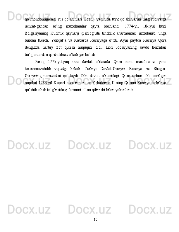 qo’mondonligidagi   rus   qo’shinlari   Kozluj   yaqinida   turk   qo’shinlarini   mag’lubiyatga
uchrat-gandan   so’ng   muzokaralar   qayta   boshlandi.   1774-yil   10-iyul   kuni
Bolgariyaning   Kuchuk   qaynarji   qishlog’ida   tinchlik   shartnomasi   imzolanib,   unga
binoan   Kerch,   Yonqal a   va   Kabarda   Rossiyaga   o’tdi.   Ayni   paytda   Rossiya   Qoraʼ
dengizda   harbiy   flot   qurish   huquqini   oldi.   Endi   Rossiyaning   savdo   kemalari
bo’g’ozlardan qarshiliksiz o’tadigan bo’ldi.
Biroq   1775-yiliyoq   ikki   davlat   o’rtasida   Qrim   xoni   masalasi-da   yana
kelishmovchilik   vujudga   keladi.   Turkiya   Davlat-Gireyni,   Rossiya   esa   Shagin-
Gireyning   nomzodini   qo’llaydi.   Ikki   davlat   o’rtasidagi   Qrim   uchun   olib   borilgan
raqobat 1783-yil 8-aprel kuni imperator Yekaterina II ning Qrimni Rossiya tarkibiga
qo’shib olish to’g’risidagi farmoni e lon qilinishi bilan yakunlandi.	
ʼ
10 