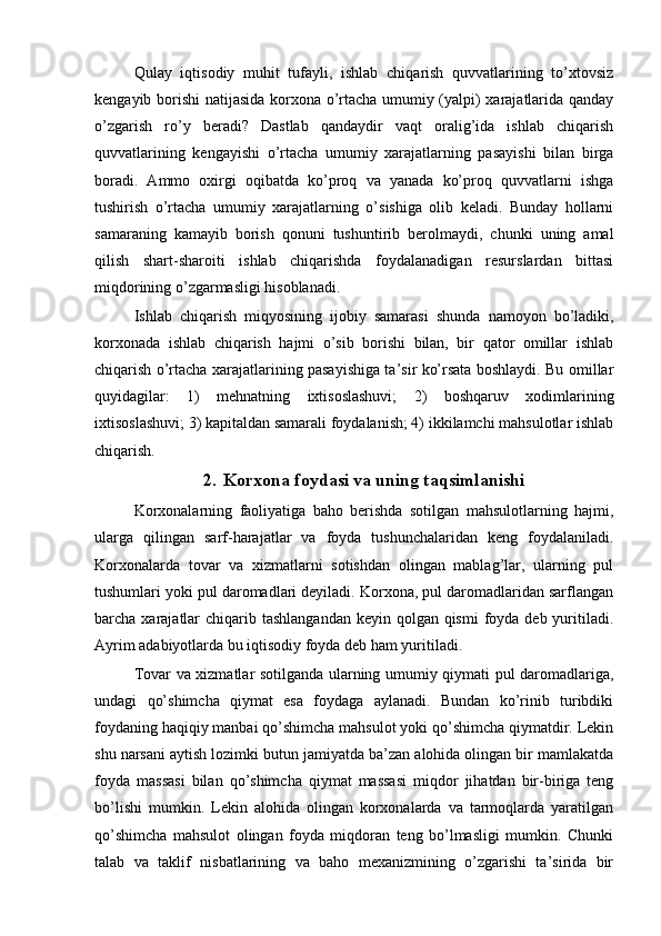 Qulay   iqtisodiy   muhit   tufayli,   ishlab   chiqarish   quvvatlarining   to’xtovsiz
kengayib borishi natijasida korxona o’rtacha umumiy (yalpi) xarajatlarida qanday
o’zgarish   ro’y   beradi?   Dastlab   qandaydir   vaqt   oralig’ida   ishlab   chiqarish
quvvatlarining   kengayishi   o’rtacha   umumiy   xarajatlarning   pasayishi   bilan   birga
boradi.   Ammo   oxirgi   oqibatda   ko’proq   va   yanada   ko’proq   quvvatlarni   ishga
tushirish   o’rtacha   umumiy   xarajatlarning   o’sishiga   olib   keladi.   Bunday   hollarni
samaraning   kamayib   borish   qonuni   tushuntirib   berolmaydi,   chunki   uning   amal
qilish   shart-sharoiti   ishlab   chiqarishda   foydalanadigan   resurslardan   bittasi
miqdorining o’zgarmasligi hisoblanadi. 
Ishlab   chiqarish   miqyosining   ijobiy   samarasi   shunda   namoyon   bo’ladiki,
korxonada   ishlab   chiqarish   hajmi   o’sib   borishi   bilan,   bir   qator   omillar   ishlab
chiqarish o’rtacha xarajatlarining pasayishiga ta’sir ko’rsata boshlaydi. Bu omillar
quyidagilar:   1)   mehnatning   ixtisoslashuvi;   2)   boshqaruv   xodimlarining
ixtisoslashuvi; 3) kapitaldan samarali foydalanish; 4) ikkilamchi mahsulotlar ishlab
chiqarish.
2. Korxona foydasi va uning taqsimlanishi
Korxonalarning   faoliyatiga   baho   berishda   sotilgan   mahsulotlarning   hajmi,
ularga   qilingan   sarf-harajatlar   va   foyda   tushunchalaridan   keng   foydalaniladi.
Korxonalarda   tovar   va   xizmatlarni   sotishdan   olingan   mablag’lar,   ularning   pul
tushumlari yoki pul daromadlari deyiladi. Korxona, pul daromadlaridan sarflangan
barcha xarajatlar  chiqarib tashlangandan  keyin qolgan qismi  foyda deb  yuritiladi.
Ayrim adabiyotlarda bu iqtisodiy foyda deb ham yuritiladi.
Tovar va xizmatlar sotilganda ularning umumiy qiymati pul daromadlariga,
undagi   qo’shimcha   qiymat   esa   foydaga   aylanadi.   Bundan   ko’rinib   turibdiki
foydaning haqiqiy manbai qo’shimcha mahsulot yoki qo’shimcha qiymatdir. Lekin
shu narsani aytish lozimki butun jamiyatda ba’zan alohida olingan bir mamlakatda
foyda   massasi   bilan   qo’shimcha   qiymat   massasi   miqdor   jihatdan   bir-biriga   teng
bo’lishi   mumkin.   Lekin   alohida   olingan   korxonalarda   va   tarmoqlarda   yaratilgan
qo’shimcha   mahsulot   olingan   foyda   miqdoran   teng   bo’lmasligi   mumkin.   Chunki
talab   va   taklif   nisbatlarining   va   baho   mexanizmining   o’zgarishi   ta’sirida   bir