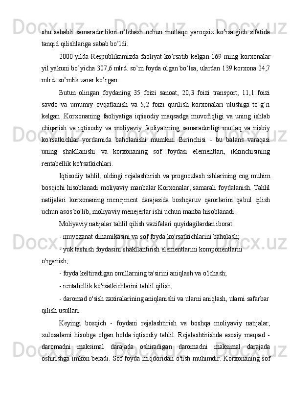 shu   sababli   samaradorlikni   o’lchash   uchun   mutlaqo   yaroqsiz   ko’rsatgich   sifatida
tanqid qilishlariga sabab bo’ldi.
2000 yilda Respublikamizda  faoliyat  ko’rsatib kelgan 169 ming korxonalar
yil yakuni bo’yicha 307,6 mlrd. so’m foyda olgan bo’lsa, ulardan 139 korxona 24,7
mlrd. so’mlik zarar ko’rgan.
Butun   olingan   foydaning   35   foizi   sanoat,   20,3   foizi   transport,   11,1   foizi
savdo   va   umumiy   ovqatlanish   va   5,2   foizi   qurilish   korxonalari   ulushiga   to’g’ri
kelgan   .Korxonaning   faoliyatiga   iqtisodiy   maqsadga   muvofiqligi   va   uning   ishlab
chiqarish   va   iqtisodiy   va   moliyaviy   faoliyatining   samaradorligi   mutlaq   va   nisbiy
ko'rsatkichlar   yordamida   baholanishi   mumkin.   Birinchisi   -   bu   balans   varaqasi
uning   shakllanishi   va   korxonaning   sof   foydasi   elementlari,   ikkinchisining
rentabellik ko'rsatkichlari.
Iqtisodiy tahlil, oldingi rejalashtirish va prognozlash ishlarining eng muhim
bosqichi hisoblanadi moliyaviy manbalar Korxonalar, samarali foydalanish. Tahlil
natijalari   korxonaning   menejment   darajasida   boshqaruv   qarorlarini   qabul   qilish
uchun asos bo'lib, moliyaviy menejerlar ishi uchun manba hisoblanadi.
Moliyaviy natijalar tahlil qilish vazifalari quyidagilardan iborat:
- muvozanat dinamikasini va sof foyda ko'rsatkichlarini baholash;
- yuk tashish foydasini shakllantirish elementlarini komponentlarni 
o'rganish;
- foyda keltiradigan omillarning ta'sirini aniqlash va o'lchash;
- rentabellik ko'rsatkichlarini tahlil qilish;
- daromad o'sish zaxiralarining aniqlanishi va ularni aniqlash, ularni safarbar
qilish usullari.
Keyingi   bosqich   -   foydani   rejalashtirish   va   boshqa   moliyaviy   natijalar,
xulosalarni   hisobga   olgan   holda   iqtisodiy   tahlil.   Rejalashtirishda   asosiy   maqsad   -
daromadni   maksimal   darajada   oshiradigan   daromadni   maksimal   darajada
oshirishga imkon beradi. Sof foyda miqdoridan o'tish muhimdir. Korxonaning sof