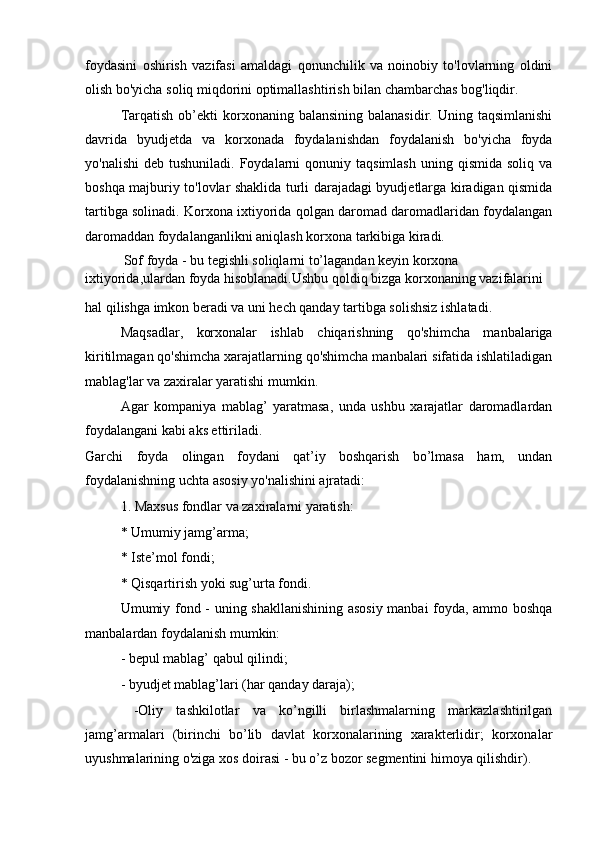 foydasini   oshirish   vazifasi   amaldagi   qonunchilik   va   noinobiy   to'lovlarning   oldini
olish bo'yicha soliq miqdorini optimallashtirish bilan chambarchas bog'liqdir.
Tarqatish  ob’ekti  korxonaning balansining  balanasidir.  Uning  taqsimlanishi
davrida   byudjetda   va   korxonada   foydalanishdan   foydalanish   bo'yicha   foyda
yo'nalishi   deb  tushuniladi. Foydalarni   qonuniy  taqsimlash  uning  qismida  soliq  va
boshqa majburiy to'lovlar shaklida turli darajadagi byudjetlarga kiradigan qismida
tartibga solinadi. Korxona ixtiyorida qolgan daromad daromadlaridan foydalangan
daromaddan foydalanganlikni aniqlash korxona tarkibiga kiradi.
           Sof foyda - bu tegishli soliqlarni to’lagandan keyin korxona 
ixtiyorida,ulardan foyda hisoblanadi.Ushbu qoldiq bizga korxonaning vazifalarini
hal qilishga imkon beradi va uni hech qanday tartibga solishsiz ishlatadi.
Maqsadlar,   korxonalar   ishlab   chiqarishning   qo'shimcha   manbalariga
kiritilmagan qo'shimcha xarajatlarning qo'shimcha manbalari sifatida ishlatiladigan
mablag'lar va zaxiralar yaratishi mumkin.
Agar   kompaniya   mablag’   yaratmasa,   unda   ushbu   xarajatlar   daromadlardan
foydalangani kabi aks ettiriladi.
Garchi   foyda   olingan   foydani   qat’iy   boshqarish   bo’lmasa   ham,   undan
foydalanishning uchta asosiy yo'nalishini ajratadi:
1. Maxsus fondlar va zaxiralarni yaratish:
* Umumiy jamg’arma;
* Iste’mol fondi;
* Qisqartirish yoki sug’urta fondi.
Umumiy fond - uning shakllanishining asosiy manbai foyda, ammo boshqa
manbalardan foydalanish mumkin:
- bepul mablag’ qabul qilindi;
- byudjet mablag’lari (har qanday daraja);
  -Oliy   tashkilotlar   va   ko’ngilli   birlashmalarning   markazlashtirilgan
jamg’armalari   (birinchi   bo’lib   davlat   korxonalarining   xarakterlidir;   korxonalar
uyushmalarining o'ziga xos doirasi - bu o’z bozor segmentini himoya qilishdir). 