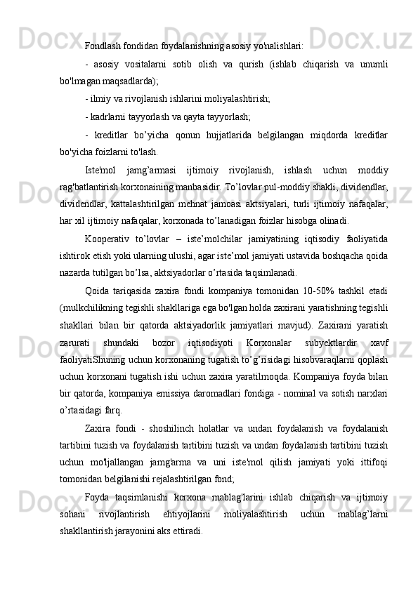 Fondlash fondidan foydalanishning asosiy yo'nalishlari:
-   asosiy   vositalarni   sotib   olish   va   qurish   (ishlab   chiqarish   va   unumli
bo'lmagan maqsadlarda);
- ilmiy va rivojlanish ishlarini moliyalashtirish;
- kadrlarni tayyorlash va qayta tayyorlash;
-   kreditlar   bo’yicha   qonun   hujjatlarida   belgilangan   miqdorda   kreditlar
bo'yicha foizlarni to'lash.
Iste'mol   jamg’armasi   ijtimoiy   rivojlanish,   ishlash   uchun   moddiy
rag'batlantirish korxonaining manbasidir. To’lovlar pul-moddiy shakli, dividendlar,
dividendlar,   kattalashtirilgan   mehnat   jamoasi   aktsiyalari,   turli   ijtimoiy   nafaqalar,
har xil ijtimoiy nafaqalar, korxonada to’lanadigan foizlar hisobga olinadi.
Kooperativ   to’lovlar   –   iste’molchilar   jamiyatining   iqtisodiy   faoliyatida
ishtirok etish yoki ularning ulushi, agar iste’mol jamiyati ustavida boshqacha qoida
nazarda tutilgan bo’lsa, aktsiyadorlar o’rtasida taqsimlanadi.
Qoida   tariqasida   zaxira   fondi   kompaniya   tomonidan   10-50%   tashkil   etadi
(mulkchilikning tegishli shakllariga ega bo'lgan holda zaxirani yaratishning tegishli
shakllari   bilan   bir   qatorda   aktsiyadorlik   jamiyatlari   mavjud).   Zaxirani   yaratish
zarurati   shundaki   bozor   iqtisodiyoti   Korxonalar   subyektlardir   xavf
faoliyatiShuning uchun korxonaning tugatish to’g’risidagi hisobvaraqlarni qoplash
uchun korxonani tugatish ishi uchun zaxira yaratilmoqda. Kompaniya foyda bilan
bir qatorda, kompaniya emissiya daromadlari fondiga - nominal va sotish narxlari
o’rtasidagi farq.
Zaxira   fondi   -   shoshilinch   holatlar   va   undan   foydalanish   va   foydalanish
tartibini tuzish va foydalanish tartibini tuzish va undan foydalanish tartibini tuzish
uchun   mo'ljallangan   jamg'arma   va   uni   iste'mol   qilish   jamiyati   yoki   ittifoqi
tomonidan belgilanishi rejalashtirilgan fond;
Foyda   taqsimlanishi   korxona   mablag'larini   ishlab   chiqarish   va   ijtimoiy
sohani   rivojlantirish   ehtiyojlarini   moliyalashtirish   uchun   mablag’larni
shakllantirish jarayonini aks ettiradi. 