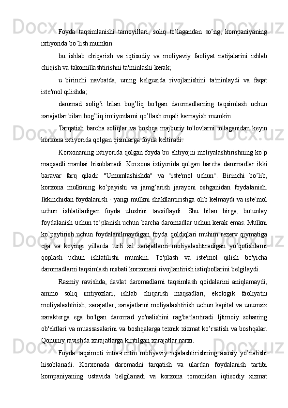 Foyda   taqsimlanishi   tamoyillari,   soliq   to’lagandan   so’ng,   kompaniyaning
ixtiyorida bo’lish mumkin:
bu   ishlab   chiqarish   va   iqtisodiy   va   moliyaviy   faoliyat   natijalarini   ishlab
chiqish va takomillashtirishni ta'minlashi kerak;
u   birinchi   navbatda,   uning   kelgusida   rivojlanishini   ta'minlaydi   va   faqat
iste'mol qilishda;
daromad   solig’i   bilan   bog’liq   bo'lgan   daromadlarning   taqsimlash   uchun
xarajatlar bilan bog’liq imtiyozlarni qo’llash orqali kamayish mumkin.
Tarqatish   barcha   soliqlar   va   boshqa   majburiy   to'lovlarni   to'laganidan   keyin
korxona ixtiyorida qolgan qismlarga foyda keltiradi.
Korxonaning ixtiyorida qolgan foyda bu ehtiyojni moliyalashtirishning ko’p
maqsadli   manbai   hisoblanadi.   Korxona   ixtiyorida   qolgan   barcha   daromadlar   ikki
baravar   farq   qiladi:   "Umumlashishda"   va   "iste'mol   uchun".   Birinchi   bo’lib,
korxona   mulkining   ko’payishi   va   jamg’arish   jarayoni   oshganidan   foydalanish.
Ikkinchidan foydalanish - yangi mulkni shakllantirishga olib kelmaydi va iste’mol
uchun   ishlatiladigan   foyda   ulushini   tavsiflaydi.   Shu   bilan   birga,   butunlay
foydalanish uchun to’planish uchun barcha daromadlar uchun kerak emas. Mulkni
ko’paytirish   uchun   foydalanilmaydigan   foyda   qoldiqlari   muhim   rezerv   qiymatiga
ega   va   keyingi   yillarda   turli   xil   xarajatlarni   moliyalashtiradigan   yo’qotishlarni
qoplash   uchun   ishlatilishi   mumkin.   To'plash   va   iste'mol   qilish   bo'yicha
daromadlarni taqsimlash nisbati korxonani rivojlantirish istiqbollarini belgilaydi.
Rasmiy   ravishda,   davlat   daromadlarni   taqsimlash   qoidalarini   aniqlamaydi,
ammo   soliq   imtiyozlari,   ishlab   chiqarish   maqsadlari,   ekologik   faoliyatni
moliyalashtirish, xarajatlar, xarajatlarni moliyalashtirish uchun kapital va unumsiz
xarakterga   ega   bo'lgan   daromad   yo'nalishini   rag'batlantiradi   Ijtimoiy   sohaning
ob'ektlari va muassasalarini va boshqalarga texnik xizmat ko’rsatish va boshqalar.
Qonuniy ravishda xarajatlarga kiritilgan xarajatlar narxi.
Foyda   taqsimoti   intra-rentin   moliyaviy   rejalashtirishning   asosiy   yo’nalishi
hisoblanadi.   Korxonada   daromadni   tarqatish   va   ulardan   foydalanish   tartibi
kompaniyaning   ustavida   belgilanadi   va   korxona   tomonidan   iqtisodiy   xizmat 