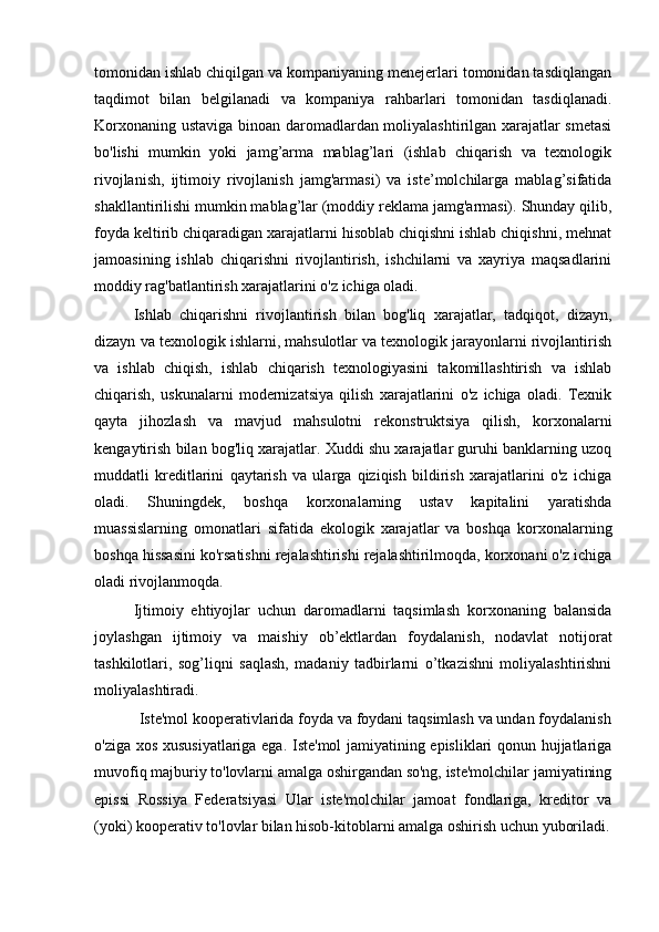 tomonidan ishlab chiqilgan va kompaniyaning menejerlari tomonidan tasdiqlangan
taqdimot   bilan   belgilanadi   va   kompaniya   rahbarlari   tomonidan   tasdiqlanadi.
Korxonaning ustaviga binoan daromadlardan moliyalashtirilgan xarajatlar smetasi
bo'lishi   mumkin   yoki   jamg’arma   mablag’lari   (ishlab   chiqarish   va   texnologik
rivojlanish,   ijtimoiy   rivojlanish   jamg'armasi)   va   iste’molchilarga   mablag’sifatida
shakllantirilishi mumkin mablag’lar (moddiy reklama jamg'armasi). Shunday qilib,
foyda keltirib chiqaradigan xarajatlarni hisoblab chiqishni ishlab chiqishni, mehnat
jamoasining   ishlab   chiqarishni   rivojlantirish,   ishchilarni   va   xayriya   maqsadlarini
moddiy rag'batlantirish xarajatlarini o'z ichiga oladi.
Ishlab   chiqarishni   rivojlantirish   bilan   bog'liq   xarajatlar,   tadqiqot,   dizayn,
dizayn va texnologik ishlarni, mahsulotlar va texnologik jarayonlarni rivojlantirish
va   ishlab   chiqish,   ishlab   chiqarish   texnologiyasini   takomillashtirish   va   ishlab
chiqarish,   uskunalarni   modernizatsiya   qilish   xarajatlarini   o'z   ichiga   oladi.   Texnik
qayta   jihozlash   va   mavjud   mahsulotni   rekonstruktsiya   qilish,   korxonalarni
kengaytirish bilan bog'liq xarajatlar. Xuddi shu xarajatlar guruhi banklarning uzoq
muddatli   kreditlarini   qaytarish   va   ularga   qiziqish   bildirish   xarajatlarini   o'z   ichiga
oladi.   Shuningdek,   boshqa   korxonalarning   ustav   kapitalini   yaratishda
muassislarning   omonatlari   sifatida   ekologik   xarajatlar   va   boshqa   korxonalarning
boshqa hissasini ko'rsatishni rejalashtirishi rejalashtirilmoqda, korxonani o'z ichiga
oladi rivojlanmoqda.
Ijtimoiy   ehtiyojlar   uchun   daromadlarni   taqsimlash   korxonaning   balansida
joylashgan   ijtimoiy   va   maishiy   ob’ektlardan   foydalanish,   nodavlat   notijorat
tashkilotlari,   sog’liqni   saqlash,   madaniy   tadbirlarni   o’tkazishni   moliyalashtirishni
moliyalashtiradi.
           Iste'mol kooperativlarida foyda va foydani taqsimlash va undan foydalanish
o'ziga xos xususiyatlariga ega. Iste'mol jamiyatining episliklari qonun hujjatlariga
muvofiq majburiy to'lovlarni amalga oshirgandan so'ng, iste'molchilar jamiyatining
epissi   Rossiya   Federatsiyasi   Ular   iste'molchilar   jamoat   fondlariga,   kreditor   va
(yoki) kooperativ to'lovlar bilan hisob-kitoblarni amalga oshirish uchun yuboriladi.