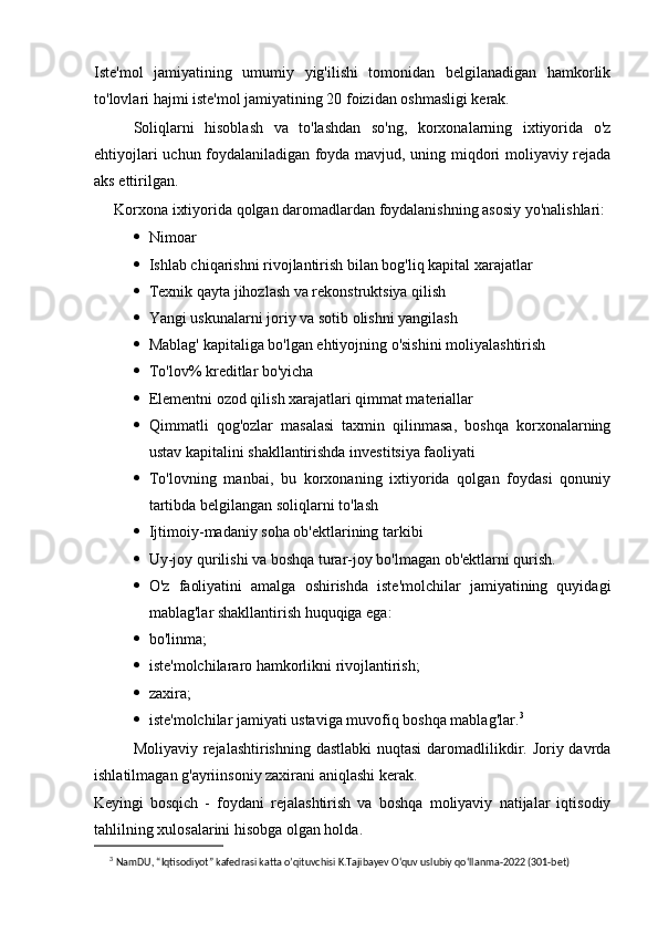 Iste'mol   jamiyatining   umumiy   yig'ilishi   tomonidan   belgilanadigan   hamkorlik
to'lovlari hajmi iste'mol jamiyatining 20 foizidan oshmasligi kerak.
Soliqlarni   hisoblash   va   to'lashdan   so'ng,   korxonalarning   ixtiyorida   o'z
ehtiyojlari uchun foydalaniladigan foyda mavjud, uning miqdori moliyaviy rejada
aks ettirilgan.
Korxona ixtiyorida qolgan daromadlardan foydalanishning asosiy yo'nalishlari:
 Nimoar
 Ishlab chiqarishni rivojlantirish bilan bog'liq kapital xarajatlar
 Texnik qayta jihozlash va rekonstruktsiya qilish
 Yangi uskunalarni joriy va sotib olishni yangilash
 Mablag' kapitaliga bo'lgan ehtiyojning o'sishini moliyalashtirish
 To'lov% kreditlar bo'yicha
 Elementni ozod qilish xarajatlari qimmat materiallar
 Qimmatli   qog'ozlar   masalasi   taxmin   qilinmasa,   boshqa   korxonalarning
ustav kapitalini shakllantirishda investitsiya faoliyati
 To'lovning   manbai,   bu   korxonaning   ixtiyorida   qolgan   foydasi   qonuniy
tartibda belgilangan soliqlarni to'lash
 Ijtimoiy-madaniy soha ob'ektlarining tarkibi
 Uy-joy qurilishi va boshqa turar-joy bo'lmagan ob'ektlarni qurish.
 O'z   faoliyatini   amalga   oshirishda   iste'molchilar   jamiyatining   quyidagi
mablag'lar shakllantirish huquqiga ega:
 bo'linma;
 iste'molchilararo hamkorlikni rivojlantirish;
 zaxira;
 iste'molchilar jamiyati ustaviga muvofiq boshqa mablag'lar. 3
Moliyaviy rejalashtirishning dastlabki  nuqtasi  daromadlilikdir. Joriy davrda
ishlatilmagan g'ayriinsoniy zaxirani aniqlashi kerak.
Keyingi   bosqich   -   foydani   rejalashtirish   va   boshqa   moliyaviy   natijalar   iqtisodiy
tahlilning xulosalarini hisobga olgan holda.
3
  NamDU, “Iqtisodiyot” kafedrasi katta o’qituvchisi K.Tajibayev O‘quv uslubiy qo‘llanma-2022 (301-bet) 