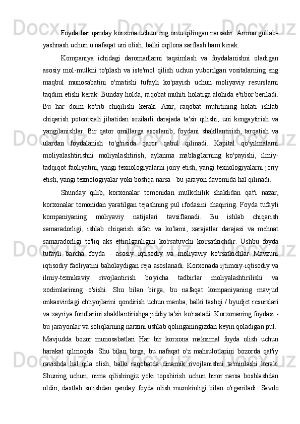 Foyda har qanday korxona uchun eng orzu qilingan narsadir. Ammo gullab-
yashnash uchun u nafaqat uni olish, balki oqilona sarflash ham kerak.
Kompaniya   ichidagi   daromadlarni   taqsimlash   va   foydalanishni   oladigan
asosiy   mol-mulkni   to'plash   va   iste'mol   qilish   uchun   yuborilgan   vositalarning   eng
maqbul   munosabatini   o'rnatishi   tufayli   ko'payish   uchun   moliyaviy   resurslarni
taqdim etishi kerak. Bunday holda, raqobat muhiti holatiga alohida e'tibor beriladi.
Bu   har   doim   ko'rib   chiqilishi   kerak.   Axir,   raqobat   muhitining   holati   ishlab
chiqarish   potentsiali   jihatidan   sezilarli   darajada   ta'sir   qilishi,   uni   kengaytirish   va
yangilanishlar.   Bir   qator   omillarga   asoslanib,   foydani   shakllantirish,   tarqatish   va
ulardan   foydalanish   to'g'risida   qaror   qabul   qilinadi.   Kapital   qo'yilmalarni
moliyalashtirishni   moliyalashtirish,   aylanma   mablag'larning   ko'payishi,   ilmiy-
tadqiqot faoliyatini, yangi texnologiyalarni joriy etish, yangi texnologiyalarni joriy
etish, yangi texnologiyalar yoki boshqa narsa - bu jarayon davomida hal qilinadi.
Shunday   qilib,   korxonalar   tomonidan   mulkchilik   shaklidan   qat'i   nazar,
korxonalar  tomonidan yaratilgan tejashning  pul  ifodasini  chaqiring. Foyda tufayli
kompaniyaning   moliyaviy   natijalari   tavsiflanadi.   Bu   ishlab   chiqarish
samaradorligi,   ishlab   chiqarish   sifati   va   ko'lami,   xarajatlar   darajasi   va   mehnat
samaradorligi   to'liq   aks   ettirilganligini   ko'rsatuvchi   ko'rsatkichdir.   Ushbu   foyda
tufayli   barcha   foyda   -   asosiy   iqtisodiy   va   moliyaviy   ko'rsatkichlar   Mavzuni
iqtisodiy faoliyatini baholaydigan reja asoslanadi. Korxonada ijtimoiy-iqtisodiy va
ilmiy-texnikaviy   rivojlantirish   bo'yicha   tadbirlar   moliyalashtirilishi   va
xodimlarining   o'sishi.   Shu   bilan   birga,   bu   nafaqat   kompaniyaning   mavjud
onkasvirdagi ehtiyojlarini qondirish uchun manba, balki tashqi / byudjet resurslari
va xayriya fondlarini shakllantirishga jiddiy ta'sir ko'rsatadi. Korxonaning foydasi -
bu jarayonlar va soliqlarning narxini ushlab qolinganingizdan keyin qoladigan pul.
Mavjudda   bozor   munosabatlari   Har   bir   korxona   maksimal   foyda   olish   uchun
harakat   qilmoqda.   Shu   bilan   birga,   bu   nafaqat   o'z   mahsulotlarini   bozorda   qat'iy
ravishda   hal   qila   olish,   balki   raqobatda   dinamik   rivojlanishni   ta'minlashi   kerak.
Shuning   uchun,   nima   qilishingiz   yoki   topshirish   uchun   biror   narsa   boshlashdan
oldin,   dastlab   sotishdan   qanday   foyda   olish   mumkinligi   bilan   o'rganiladi.   Savdo 