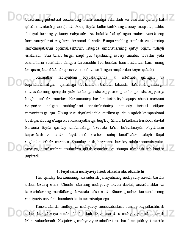 bozorining   potentsial   bozorining   tahlili   amalga   oshiriladi   va   vazifani   qanday   hal
qilish   mumkinligi   aniqlandi.   Axir,   foyda   tadbirkorlikning   asosiy   maqsadi,   ushbu
faoliyat   turining   yakuniy   natijasidir.   Bu   holatda   hal   qilingan   muhim   vazifa   eng
kam   xarajatlarni   eng   kam   daromad   olishdir.   Bunga   mablag   'sarflash   va   ularning
sarf-xarajatlarini   optimallashtirish   istagida   omonatlarning   qat'iy   rejimi   tufayli
erishiladi.   Shu   bilan   birga,   naqd   pul   tejashning   asosiy   manbai   tovarlar   yoki
xizmatlarni   sotishdan   olingan   daromaddir   (va   bundan   ham   anchadan   ham,   uning
bir qismi, bu ishlab chiqarish va sotishda sarflangan miqdordan keyin qoladi). 
Xarajatlar   faoliyatdan   foydalanganda,   u   iste'mol   qilingan   va
kapitallashtirilgan   qismlarga   bo'linadi.   Ushbu   lahzada   ta'sis   hujjatlariga,
muassislarning   qiziqishi   yoki   tanlangan   strategiyasining   tanlangan   strategiyasiga
bog'liq   bo'lishi   mumkin.   Korxonaning   har   bir   tashkiliy-huquqiy   shakli   mavzuni
ixtiyorida   qolgan   mablag'larni   taqsimlashning   qonuniy   tashkil   etilgan
mexanizmiga   ega.   Uning   xususiyatlari   ichki   qurilmaga,   shuningdek   kompaniyani
boshqarishning o'ziga xos xususiyatlariga bog'liq. Shuni ta'kidlash kerakki, davlat
korxona   foyda   qanday   sarflanishiga   bevosita   ta'sir   ko'rsatmaydi.   Foydalarni
taqsimlash   va   undan   foydalanish   ma'lum   soliq   tanaffuslari   tufayli   faqat
rag'batlantirilishi  mumkin. Shunday qilib, ko'pincha  bunday ruhda innovatsiyalar,
xayriya,   atrof-muhitni   muhofaza   qilish   choralari   va   shunga   o'xshash   ruh   haqida
gapiradi.
4. Foydasini moliyaviy hisobotlarda aks ettirilishi
Har   qanday   korxonaning,  xissadorlik   jamiyatining  moliyaviy   axvoli   barcha
uchun   befarq   emas.   Chunki,   ularning   moliyaviy   axvoli   davlat,   xissadorliklar   va
ta’sischilarning   manfatlariga   bevosita   ta’sir   etadi.   Shuning   uchun   korxonalarning
moliyaviy axvolini baxolash katta axamiyatga ega.
Korxonalarda   mulkiy   va   moliyaviy   munosabatlarni   rasmiy   xujjatlashtirish
uchun   buxgalteriya   xisobi   olib   boriladi.   Davr   oxirida   u   moliyaviy   xisobot   tuzish
bilan yakunlanadi. Xujjatning moliyaviy xisobotlari esa har 1 xo’jalik yili oxirida 