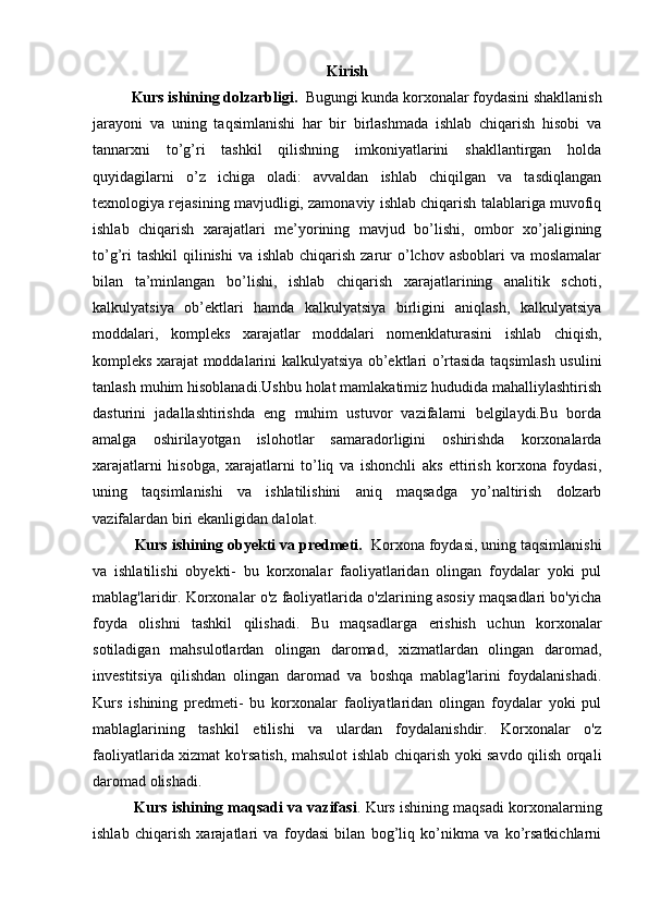 Kirish
Kurs ishining dolzarbligi.   Bugungi kunda korxonalar foydasini shakllanish
jarayoni   va   uning   taqsimlanishi   har   bir   birlashmada   ishlab   chiqarish   hisobi   va
tannarxni   to’g’ri   tashkil   qilishning   imkoniyatlarini   shakllantirgan   holda
quyidagilarni   o’z   ichiga   oladi:   avvaldan   ishlab   chiqilgan   va   tasdiqlangan
texnologiya rejasining mavjudligi, zamonaviy ishlab chiqarish talablariga muvofiq
ishlab   chiqarish   xarajatlari   me’yorining   mavjud   bo’lishi,   ombor   xo’jaligining
to’g’ri  tashkil  qilinishi  va ishlab  chiqarish  zarur  o’lchov asboblari  va moslamalar
bilan   ta’minlangan   bo’lishi,   ishlab   chiqarish   xarajatlarining   analitik   schoti,
kalkulyatsiya   ob’ektlari   hamda   kalkulyatsiya   birligini   aniqlash,   kalkulyatsiya
moddalari,   kompleks   xarajatlar   moddalari   nomenklaturasini   ishlab   chiqish,
kompleks xarajat moddalarini kalkulyatsiya ob’ektlari o’rtasida taqsimlash usulini
tanlash muhim hisoblanadi.Ushbu holat mamlakatimiz hududida mahalliylashtirish
dasturini   jadallashtirishda   eng   muhim   ustuvor   vazifalarni   belgilaydi.Bu   borda
amalga   oshirilayotgan   islohotlar   samaradorligini   oshirishda   korxonalarda
xarajatlarni   hisobga,   xarajatlarni   to’liq   va   ishonchli   aks   ettirish   korxona   foydasi,
uning   taqsimlanishi   va   ishlatilishini   aniq   maqsadga   yo’naltirish   dolzarb
vazifalardan biri ekanligidan dalolat.
          Kurs ishining obyekti va predmeti.    Korxona foydasi, uning taqsimlanishi
va   ishlatilishi   obyekti-   bu   korxonalar   faoliyatlaridan   olingan   foydalar   yoki   pul
mablag'laridir. Korxonalar o'z faoliyatlarida o'zlarining asosiy maqsadlari bo'yicha
foyda   olishni   tashkil   qilishadi.   Bu   maqsadlarga   erishish   uchun   korxonalar
sotiladigan   mahsulotlardan   olingan   daromad,   xizmatlardan   olingan   daromad,
investitsiya   qilishdan   olingan   daromad   va   boshqa   mablag'larini   foydalanishadi.
Kurs   ishining   predmeti-   bu   korxonalar   faoliyatlaridan   olingan   foydalar   yoki   pul
mablaglarining   tashkil   etilishi   va   ulardan   foydalanishdir.   Korxonalar   o'z
faoliyatlarida xizmat ko'rsatish, mahsulot ishlab chiqarish yoki savdo qilish orqali
daromad olishadi.
             Kurs ishining maqsadi va vazifasi . Kurs ishining maqsadi korxonalarning
ishlab   chiqarish   xarajatlari   va   foydasi   bilan   bog’liq   ko’nikma   va   ko’rsatkichlarni