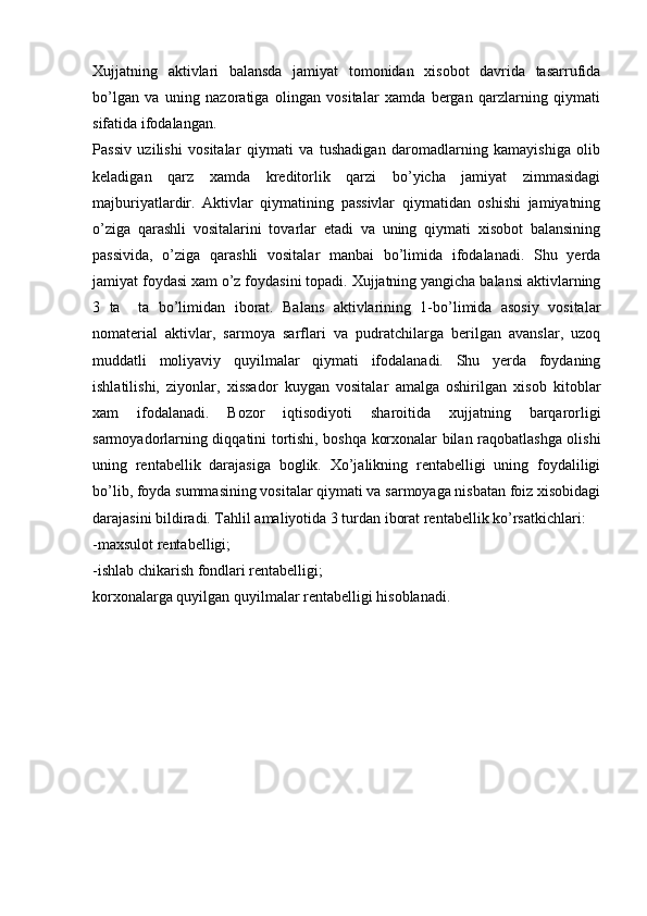 Xujjatning   aktivlari   balansda   jamiyat   tomonidan   xisobot   davrida   tasarrufida
bo’lgan   va   uning   nazoratiga   olingan   vositalar   xamda   bergan   qarzlarning   qiymati
sifatida ifodalangan.
Passiv   uzilishi   vositalar   qiymati   va   tushadigan   daromadlarning   kamayishiga   olib
keladigan   qarz   xamda   kreditorlik   qarzi   bo’yicha   jamiyat   zimmasidagi
majburiyatlardir.   Aktivlar   qiymatining   passivlar   qiymatidan   oshishi   jamiyatning
o’ziga   qarashli   vositalarini   tovarlar   etadi   va   uning   qiymati   xisobot   balansining
passivida,   o’ziga   qarashli   vositalar   manbai   bo’limida   ifodalanadi.   Shu   yerda
jamiyat foydasi xam o’z foydasini topadi. Xujjatning yangicha balansi aktivlarning
3   ta     ta   bo’limidan   iborat.   Balans   aktivlarining   1-bo’limida   asosiy   vositalar
nomaterial   aktivlar,   sarmoya   sarflari   va   pudratchilarga   berilgan   avanslar,   uzoq
muddatli   moliyaviy   quyilmalar   qiymati   ifodalanadi.   Shu   yerda   foydaning
ishlatilishi,   ziyonlar,   xissador   kuygan   vositalar   amalga   oshirilgan   xisob   kitoblar
xam   ifodalanadi.   Bozor   iqtisodiyoti   sharoitida   xujjatning   barqarorligi
sarmoyadorlarning diqqatini tortishi, boshqa korxonalar bilan raqobatlashga olishi
uning   rentabellik   darajasiga   boglik.   Xo’jalikning   rentabelligi   uning   foydaliligi
bo’lib, foyda summasining vositalar qiymati va sarmoyaga nisbatan foiz xisobidagi
darajasini bildiradi. Tahlil amaliyotida 3 turdan iborat rentabellik ko’rsatkichlari:
-maxsulot rentabelligi;
-ishlab chikarish fondlari rentabelligi;
korxonalarga quyilgan quyilmalar rentabelligi hisoblanadi. 