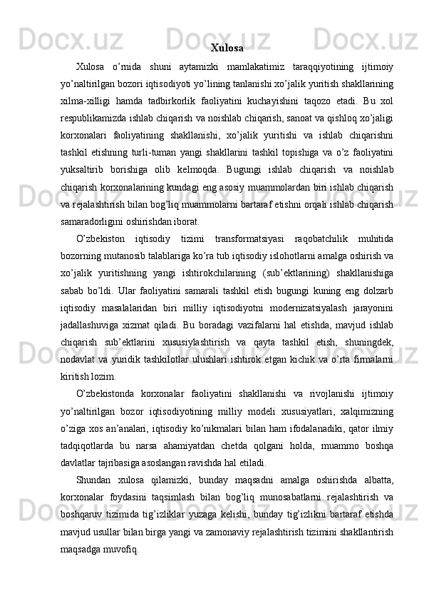 Xulosa
Xulosa   o’rnida   shuni   aytamizki   mamlakatimiz   taraqqiyotining   ijtimoiy
yo’naltirilgan bozori iqtisodiyoti yo’lining tanlanishi xo’jalik yuritish shakllarining
xilma-xilligi   hamda   tadbirkorlik   faoliyatini   kuchayishini   taqozo   etadi.   Bu   xol
respublikamizda ishlab chiqarish va noishlab chiqarish, sanoat va qishloq xo’jaligi
korxonalari   faoliyatining   shakllanishi,   xo’jalik   yuritishi   va   ishlab   chiqarishni
tashkil   etishning   turli-tuman   yangi   shakllarini   tashkil   topishiga   va   o’z   faoliyatini
yuksaltirib   borishiga   olib   kelmoqda.   Bugungi   ishlab   chiqarish   va   noishlab
chiqarish korxonalarining kundagi eng asosiy muammolardan biri ishlab chiqarish
va rejalashtirish bilan bog’liq muammolarni bartaraf etishni orqali ishlab chiqarish
samaradorligini oshirishdan iborat.
O’zbekiston   iqtisodiy   tizimi   transformatsiyasi   raqobatchilik   muhitida
bozorning mutanosib talablariga ko’ra tub iqtisodiy islohotlarni amalga oshirish va
xo’jalik   yuritishning   yangi   ishtirokchilarining   (sub’ektlarining)   shakllanishiga
sabab   bo’ldi.   Ular   faoliyatini   samarali   tashkil   etish   bugungi   kuning   eng   dolzarb
iqtisodiy   masalalaridan   biri   milliy   iqtisodiyotni   modernizatsiyalash   jarayonini
jadallashuviga   xizmat   qiladi.   Bu   boradagi   vazifalarni   hal   etishda,   mavjud   ishlab
chiqarish   sub’ektlarini   xususiylashtirish   va   qayta   tashkil   etish,   shuningdek,
nodavlat   va  yuridik  tashkilotlar   ulushlari   ishtirok  etgan   kichik  va  o’rta  firmalarni
kiritish lozim.
O’zbekistonda   korxonalar   faoliyatini   shakllanishi   va   rivojlanishi   ijtimoiy
yo’naltirilgan   bozor   iqtisodiyotining   milliy   modeli   xususiyatlari,   xalqimizning
o’ziga  xos  an’analari, iqtisodiy  ko’nikmalari   bilan  ham   ifodalanadiki,  qator  ilmiy
tadqiqotlarda   bu   narsa   ahamiyatdan   chetda   qolgani   holda,   muammo   boshqa
davlatlar tajribasiga asoslangan ravishda hal etiladi.
Shundan   xulosa   qilamizki,   bunday   maqsadni   amalga   oshirishda   albatta,
korxonalar   foydasini   taqsimlash   bilan   bog’liq   munosabatlarni   rejalashtirish   va
boshqaruv   tizimida   tig’izliklar   yuzaga   kelishi,   bunday   tig’izlikni   bartaraf   etishda
mavjud usullar bilan birga yangi va zamonaviy rejalashtirish tizimini shakllantirish
maqsadga muvofiq. 