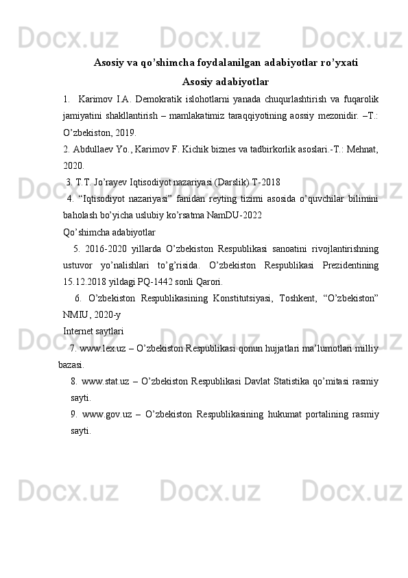 Asosiy va qo’shimcha foydalanilgan adabiyotlar ro’yxati
Asosiy adabiyotlar
1.     Karimov   I.A.   Demokratik   islohotlarni   yanada   chuqurlashtirish   va   fuqarolik
jamiyatini   shakllantirish   –   mamlakatimiz   taraqqiyotining   aossiy   mezonidir.   –T.:
O’zbekiston, 2019. 
2. Abdullaev Yo., Karimov F. Kichik biznes va tadbirkorlik asoslari.-T.: Mehnat,
2020. 
 3. T.T. Jo’rayev Iqtisodiyot nazariyasi (Darslik) T-2018 
  4.   “Iqtisodiyot   nazariyasi”   fanidan   reyting   tizimi   asosida   o’quvchilar   bilimini
baholash bo’yicha uslubiy ko’rsatma NamDU-2022
Qo’shimcha adabiyotlar
    5.   2016-2020   yillarda   O’zbekiston   Respublikasi   sanoatini   rivojlantirishning
ustuvor   yo’nalishlari   to’g’risida.   O’zbekiston   Respublikasi   Prezidentining
15.12.2018 yildagi PQ-1442 sonli Qarori.
    6.   O’zbekiston   Respublikasining   Konstitutsiyasi,   Toshkent,   “O’zbekiston”
NMIU, 2020-y
Internet saytlari
     7. www.lex.uz – O’zbekiston Respublikasi qonun hujjatlari ma’lumotlari milliy
bazasi.
8.   www.stat.uz   –   O’zbekiston   Respublikasi   Davlat   Statistika   qo’mitasi   rasmiy
sayti.
9.   www.gov.uz   –   O’zbekiston   Respublikasining   hukumat   portalining   rasmiy
sayti.