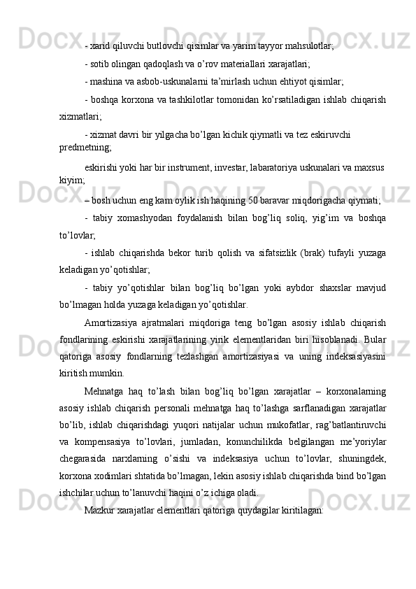 - xarid qiluvchi butlovchi qisimlar va yarim tayyor mahsulotlar;
- sotib olingan qadoqlash va o’rov materiallari xarajatlari;
- mashina va asbob-uskunalarni ta’mirlash uchun ehtiyot qisimlar;
- boshqa korxona va tashkilotlar tomonidan ko’rsatiladigan ishlab chiqarish
xizmatlari; 
- xizmat davri bir yilgacha bo’lgan kichik qiymatli va tez eskiruvchi 
predmetning;
eskirishi yoki har bir instrument, investar, labaratoriya uskunalari va maxsus
kiyim;
– bosh uchun eng kam oylik ish haqining 50 baravar miqdorigacha qiymati;
-   tabiy   xomashyodan   foydalanish   bilan   bog’liq   soliq,   yig’im   va   boshqa
to’lovlar;
-   ishlab   chiqarishda   bekor   turib   qolish   va   sifatsizlik   (brak)   tufayli   yuzaga
keladigan yo’qotishlar;
-   tabiy   yo’qotishlar   bilan   bog’liq   bo’lgan   yoki   aybdor   shaxslar   mavjud
bo’lmagan holda yuzaga keladigan yo’qotishlar.
Amortizasiya   ajratmalari   miqdoriga   teng   bo’lgan   asosiy   ishlab   chiqarish
fondlarining   eskirishi   xarajatlarining   yirik   elementlaridan   biri   hisoblanadi.   Bular
qatoriga   asosiy   fondlarning   tezlashgan   amortizasiyasi   va   uning   indeksasiyasini
kiritish mumkin.
Mehnatga   haq   to’lash   bilan   bog’liq   bo’lgan   xarajatlar   –   korxonalarning
asosiy   ishlab   chiqarish   personali   mehnatga   haq   to’lashga   sarflanadigan   xarajatlar
bo’lib,   ishlab   chiqarishdagi   yuqori   natijalar   uchun   mukofatlar,   rag’batlantiruvchi
va   kompensasiya   to’lovlari,   jumladan,   konunchilikda   belgilangan   me’yoriylar
chegarasida   narxlarning   o’sishi   va   indeksasiya   uchun   to’lovlar,   shuningdek,
korxona xodimlari shtatida bo’lmagan, lekin asosiy ishlab chiqarishda bind bo’lgan
ishchilar uchun to’lanuvchi haqini o’z ichiga oladi.
Mazkur xarajatlar elementlari qatoriga quydagilar kiritilagan: 