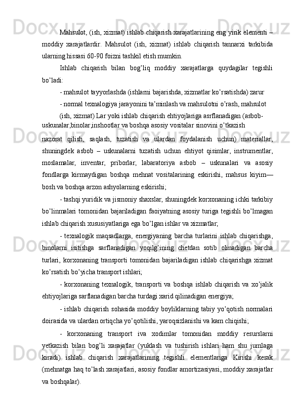 Mahsulot, (ish, xizmat) ishlab chiqarish xarajatlarining eng yirik elementi –
moddiy   xarajatlardir.   Mahsulot   (ish,   xizmat)   ishlab   chiqarish   tannarxi   tarkibida
ularning hissasi 60-90 foizni tashkil etish mumkin.
Ishlab   chiqarish   bilan   bog’liq   moddiy   xarajatlarga   quydagilar   tegishli
bo’ladi:
- mahsulot tayyorlashda (ishlarni bajarishda, xizmatlar ko’rsatishda) zarur
- normal texnalogiya jarayonini ta’minlash va mahsulotni o’rash, mahsulot 
(ish, xizmat) Lar yoki ishlab chiqarish ehtiyojlariga asrflanadigan (asbob-
uskunalar,binolar,inshootlar va boshqa asosiy vositalar sinovini o’tkazish
nazorat   qilish,   saqlash,   tuzatish   va   ulardan   foydalanish   uchun)   materiallar,
shuningdek   asbob   –   uskunalarni   tuzatish   uchun   ehtiyot   qisimlar,   instrumentlar,
moslamalar,   inventar,   priborlar,   labaratoriya   asbob   –   uskunalari   va   asosiy
fondlarga   kirmaydigan   boshqa   mehnat   vositalarining   eskirishi,   mahsus   kiyim—
bosh va boshqa arzon ashyolarning eskirishi;
- tashqi yuridik va jismoniy shaxslar, shuningdek korxonaning ichki tarkibiy
bo’linmalari tomonidan bajariladigan faoiyatning asosiy turiga tegishli bo’lmagan
ishlab chiqarish xususiyatlariga ega bo’lgan ishlar va xizmatlar;
-   texnalogik   maqsadlarga,   energiyaning   barcha   turlarini   ishlab   chiqarishga,
binolarni   isitishga   sarflanadigan   yoqilg’ining   chetdan   sotib   olinadigan   barcha
turlari,   korxonaning   transporti   tomonidan   bajariladigan   ishlab   chiqarishga   xizmat
ko’rsatish bo’yicha transport ishlari;
-   korxonaning   texnalogik,   transporti   va   boshqa   ishlab   chiqarish   va   xo’jalik
ehtiyojlariga sarflanadigan barcha turdagi xarid qilinadigan energiya;
-   ishlab   chiqarish   sohasida   moddiy   boyliklarning   tabiy   yo’qotish   normalari
doirasida va ulardan ortiqcha yo’qotilishi, yaroqsizlanishi va kam chiqishi;
-   korxonaning   transport   iva   xodimlar   tomonidan   moddiy   resurslarni
yetkazish   bilan   bog’li   xarajatlar   (yuklash   va   tushirish   ishlari   ham   shu   jumlaga
kiradi)   ishlab   chiqarish   xarajatlarining   tegishli   elementlariga   Kirishi   kerak
(mehnatga haq to’lash xarajatlari, asosiy fondlar amortizasiyasi, moddiy xarajatlar
va boshqalar). 