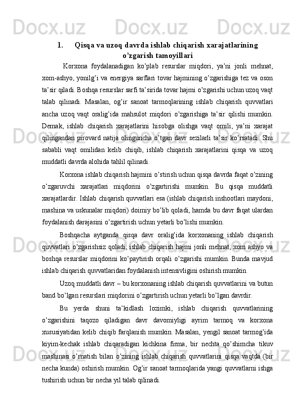 1. Qisqa va uzoq davrda ishlab chiqarish xarajatlarining
o’zgarish tamoyillari
  Korxona   foydalanadigan   ko’plab   resurslar   miqdori,   ya’ni   jonli   mehnat,
xom-ashyo, yonilg’i va energiya sarflari tovar hajmining o’zgarishiga tez va oson
ta’sir qiladi. Boshqa resurslar sarfi ta’sirida tovar hajmi o’zgarishi uchun uzoq vaqt
talab   qilinadi.   Masalan,   og’ir   sanoat   tarmoqlarining   ishlab   chiqarish   quvvatlari
ancha   uzoq   vaqt   oralig’ida   mahsulot   miqdori   o’zgarishiga   ta’sir   qilishi   mumkin.
Demak,   ishlab   chiqarish   xarajatlarini   hisobga   olishga   vaqt   omili,   ya’ni   xarajat
qilingandan   pirovard   natija   olinguncha   o’tgan   davr   sezilarli   ta’sir   ko’rsatadi.   Shu
sababli   vaqt   omilidan   kelib   chiqib,   ishlab   chiqarish   xarajatlarini   qisqa   va   uzoq
muddatli davrda alohida tahlil qilinadi.
Korxona ishlab chiqarish hajmini o’stirish uchun qisqa davrda faqat o’zining
o’zgaruvchi   xarajatlari   miqdorini   o’zgartirishi   mumkin.   Bu   qisqa   muddatli
xarajatlardir. Ishlab chiqarish quvvatlari esa (ishlab chiqarish inshootlari maydoni,
mashina va uskunalar miqdori) doimiy bo’lib qoladi, hamda bu davr faqat ulardan
foydalanish darajasini o’zgartirish uchun yetarli bo’lishi mumkin.
Boshqacha   aytganda   qisqa   davr   oralig’ida   korxonaning   ishlab   chiqarish
quvvatlari o’zgarishsiz qoladi, ishlab chiqarish hajmi jonli mehnat, xom ashyo va
boshqa  resurslar  miqdorini  ko’paytirish  orqali  o’zgarishi   mumkin.  Bunda  mavjud
ishlab chiqarish quvvatlaridan foydalanish intensivligini oshirish mumkin.
Uzoq muddatli davr – bu korxonaning ishlab chiqarish quvvatlarini va butun
band bo’lgan resurslari miqdorini o’zgartirish uchun yetarli bo’lgan davrdir.
Bu   yerda   shuni   ta’kidlash   lozimki,   ishlab   chiqarish   quvvatlarining
o’zgarishini   taqozo   qiladigan   davr   davomiyligi   ayrim   tarmoq   va   korxona
xususiyatidan kelib chiqib farqlanish mumkin. Masalan,  yengil sanoat  tarmog’ida
kiyim-kechak   ishlab   chiqaradigan   kichkina   firma,   bir   nechta   qo’shimcha   tikuv
mashinasi   o’rnatish   bilan   o’zining   ishlab   chiqarish   quvvatlarini   qisqa   vaqtda   (bir
necha kunda) oshirish mumkin. Og’ir sanoat tarmoqlarida yangi quvvatlarni ishga
tushirish uchun bir necha yil talab qilinadi. 