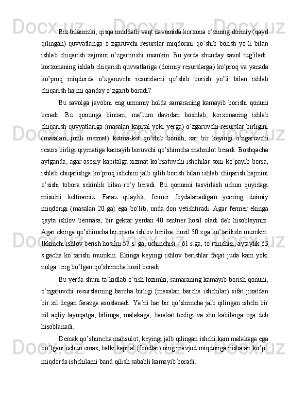Biz bilamizki, qisqa muddatli vaqt davomida korxona o’zining doimiy (qayd
qilingan)   quvvatlariga   o’zgaruvchi   resurslar   miqdorini   qo’shib   borish   yo’li   bilan
ishlab   chiqarish   xajmini   o’zgartirishi   mumkin.   Bu   yerda   shunday   savol   tug’iladi:
korxonaning ishlab chiqarish quvvatlariga (doimiy resurslarga) ko’proq va yanada
ko’proq   miqdorda   o’zgaruvchi   resurslarni   qo’shib   borish   yo’li   bilan   ishlab
chiqarish hajmi qanday o’zgarib boradi?
Bu savolga javobni eng umumiy holda samaraning kamayib borishi qonuni
beradi.   Bu   qonunga   binoan,   ma’lum   davrdan   boshlab;   korxonaning   ishlab
chiqarish quvvatlariga (masalan kapital yoki yerga) o’zgaruvchi resurslar birligini
(masalan,   jonli   mexnat)   ketma-ket   qo’shib   borish,   xar   bir   keyingi   o’zgaruvchi
resurs birligi qiymatiga kamayib boruvchi qo’shimcha mahsulot beradi. Boshqacha
aytganda, agar asosiy kapitalga xizmat ko’rsatuvchi ishchilar soni ko’payib borsa,
ishlab chiqarishga ko’proq ishchini jalb qilib borish bilan ishlab chiqarish hajmini
o’sishi   tobora   sekinlik   bilan   ro’y   beradi.   Bu   qonunni   tasvirlash   uchun   quyidagi
misolni   keltiramiz.   Faraz   qilaylik,   fermer   foydalanadigan   yerning   doimiy
miqdorigi   (masalan   20   ga)   ega   bo’lib,   unda   don   yetishtiradi.   Agar   fermer   ekinga
qayta   ishlov   bermasa,   bir   gektar   yerdan   40   sentner   hosil   oladi   deb   hisoblaymiz.
Agar ekinga qo’shimcha bir marta ishlov berilsa, hosil 50 s.ga ko’tarilishi mumkin.
Ikkinchi ishlov berish hosilni 57 s. ga, uchinchisi - 61 s.ga, to’rtinchisi, aytaylik 63
s.gacha   ko’tarishi   mumkin.   Ekinga   keyingi   ishlov   berishlar   faqat   juda   kam   yoki
nolga teng bo’lgan qo’shimcha hosil beradi.
Bu yerda shuni ta’kidlab o’tish lozimki, samaraning kamayib borish qonuni,
o’zgaruvchi   resurslarning   barcha   birligi   (masalan   barcha   ishchilar)   sifat   jixatdan
bir xil degan farazga asoslanadi. Ya’ni har bir qo’shimcha jalb qilingan ishchi bir
xil   aqliy   layoqatga,   bilimga,   malakaga,   harakat   tezligi   va   shu   kabilarga   ega   deb
hisoblanadi.
Demak qo’shimcha mahsulot, keyingi jalb qilingan ishchi kam malakaga ega
bo’lgani uchun emas, balki kapital (fondlar) ning mavjud miqdoriga nisbatan ko’p
miqdorda ishchilarni band qilish sababli kamayib boradi.