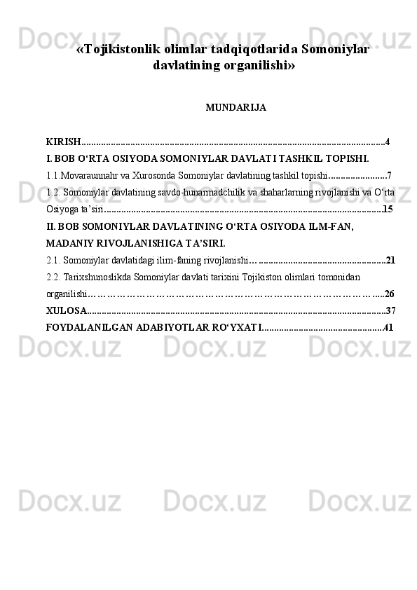 « Tojikistonlik olimlar tadqiqotlarida Somoniylar
davlatining organilishi »
MUNDARIJA
KIRISH............................................................................................................................4
I. BOB  O‘RTA OSIYODA SOMONIYLAR DAVLATI TASHKIL TOPISHI.
1.1.Movaraunnahr va Xurosonda Somoniylar davlatining tashkil topishi ........................7
1.2. Somoniylar davlatining savdo-hunarmadchilik va shaharlarning rivojlanishi va O‘rta 
Osiyoga ta’siri ..................................................................................................................15
II. BOB  SOMONIYLAR DAVLATINING O‘RTA OSIYODA ILM-FAN, 
MADANIY RIVOJLANISHIGA TA’SIRI.
2.1. Somoniylar davlatidagi ilim-faning rivojlanishi …....................................................21
2.2. Tarixshunoslikda Somoniylar davlati tarixini Tojikiston olimlari tomonidan 
organilishi …………………………………………………………………………….....26
XULOSA..........................................................................................................................37
FOYDALANILGAN ADABIYOTLAR RO‘YXATI..................................................41 