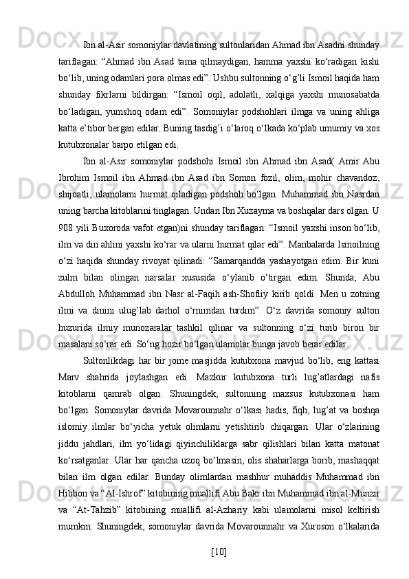 Ibn al-Asir somoniylar davlatining sultonlaridan Ahmad ibn Asadni shunday
tariflagan:   “Ahmad   ibn   Asad   tama   qilmaydigan,   hamma   yaxshi   ko‘radigan   kishi
bo‘lib, uning odamlari pora olmas edi”. Ushbu sultonning o‘g’li Ismoil haqida ham
shunday   fikrlarni   bildirgan:   “Ismoil   oqil,   adolatli,   xalqiga   yaxshi   munosabatda
bo‘ladigan,   yumshoq   odam   edi”.   Somoniylar   podshohlari   ilmga   va   uning   ahliga
katta e’tibor bergan edilar. Buning tasdig’i o‘laroq o‘lkada ko‘plab umumiy va xos
kutubxonalar barpo etilgan edi. 
Ibn   al-Asir   somoniylar   podshohi   Ismoil   ibn   Ahmad   ibn   Asad(   Amir   Abu
Ibrohim   Ismoil   ibn   Ahmad   ibn   Asad   ibn   Somon   fozil,   olim,   mohir   chavandoz,
shijoatli,   ulamolarni   hurmat   qiladigan  podshoh   bo‘lgan.  Muhammad   ibn  Nasrdan
uning barcha kitoblarini tinglagan. Undan Ibn Xuzayma va boshqalar dars olgan. U
908 yili Buxoroda vafot  etgan)ni  shunday tariflagan:  “Ismoil  yaxshi  inson bo‘lib,
ilm va din ahlini yaxshi ko‘rar va ularni hurmat qilar edi”. Manbalarda Ismoilning
o‘zi   haqida   shunday   rivoyat   qilinadi:   “Samarqandda   yashayotgan   edim.   Bir   kuni
zulm   bilan   olingan   narsalar   xususida   o‘ylanib   o‘tirgan   edim.   Shunda,   Abu
Abdulloh   Muhammad   ibn   Nasr   al-Faqih   ash-Shofiiy   kirib   qoldi.   Men   u   zotning
ilmi   va   dinini   ulug’lab   darhol   o‘rnimdan   turdim”.   O‘z   davrida   somoniy   sulton
huzurida   ilmiy   munozaralar   tashkil   qilinar   va   sultonning   o‘zi   turib   biron   bir
masalani so‘rar edi. So‘ng hozir bo‘lgan ulamolar bunga javob berar edilar. 
Sultonlikdagi   har   bir   jome   masjidda   kutubxona   mavjud   bo‘lib,   eng   kattasi
Marv   shahrida   joylashgan   edi.   Mazkur   kutubxona   turli   lug’atlardagi   nafis
kitoblarni   qamrab   olgan.   Shuningdek,   sultonning   maxsus   kutubxonasi   ham
bo‘lgan.   Somoniylar   davrida   Movarounnahr   o‘lkasi   hadis,   fiqh,   lug’at   va   boshqa
islomiy   ilmlar   bo‘yicha   yetuk   olimlarni   yetishtirib   chiqargan.   Ular   o‘zlarining
jiddu   jahdlari,   ilm   yo‘lidagi   qiyinchiliklarga   sabr   qilishlari   bilan   katta   matonat
ko‘rsatganlar. Ular  har qancha uzoq bo‘lmasin, olis shaharlarga borib, mashaqqat
bilan   ilm   olgan   edilar.   Bunday   olimlardan   mashhur   muhaddis   Muhammad   ibn
Hibbon va “Al-Ishrof” kitobining muallifi Abu Bakr ibn Muhammad ibn al-Munzir
va   “At-Tahzib”   kitobining   muallifi   al-Azhariy   kabi   ulamolarni   misol   keltirish
mumkin.   Shuningdek,   somoniylar   davrida   Movarounnahr   va   Xuroson   o‘lkalarida
[ 10 ] 