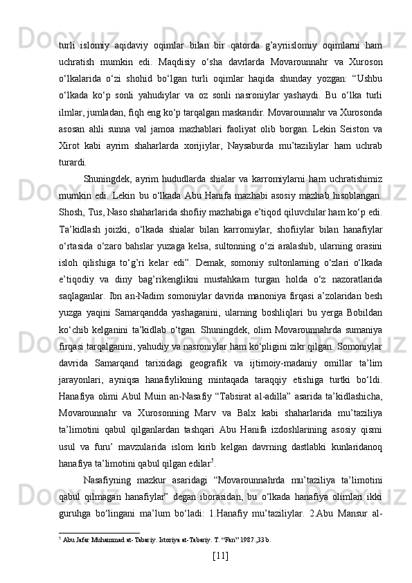 turli   islomiy   aqidaviy   oqimlar   bilan   bir   qatorda   g’ayriislomiy   oqimlarni   ham
uchratish   mumkin   edi.   Maqdisiy   o‘sha   davrlarda   Movarounnahr   va   Xuroson
o‘lkalarida   o‘zi   shohid   bo‘lgan   turli   oqimlar   haqida   shunday   yozgan:   “Ushbu
o‘lkada   ko‘p   sonli   yahudiylar   va   oz   sonli   nasroniylar   yashaydi.   Bu   o‘lka   turli
ilmlar, jumladan, fiqh eng ko‘p tarqalgan maskandir. Movarounnahr va Xurosonda
asosan   ahli   sunna   val   jamoa   mazhablari   faoliyat   olib   borgan.   Lekin   Seiston   va
Xirot   kabi   ayrim   shaharlarda   xorijiylar,   Naysaburda   mu’taziliylar   ham   uchrab
turardi. 
Shuningdek,   ayrim   hududlarda   shialar   va   karromiylarni   ham   uchratishimiz
mumkin   edi.   Lekin   bu   o‘lkada   Abu   Hanifa   mazhabi   asosiy   mazhab   hisoblangan.
Shosh, Tus, Naso shaharlarida shofiiy mazhabiga e’tiqod qiluvchilar ham ko‘p edi.
Ta’kidlash   joizki,   o‘lkada   shialar   bilan   karromiylar,   shofiiylar   bilan   hanafiylar
o‘rtasida   o‘zaro   bahslar   yuzaga   kelsa,   sultonning   o‘zi   aralashib,   ularning   orasini
isloh   qilishiga   to‘g’ri   kelar   edi”.   Demak,   somoniy   sultonlarning   o‘zlari   o‘lkada
e’tiqodiy   va   diny   bag’rikenglikni   mustahkam   turgan   holda   o‘z   nazoratlarida
saqlaganlar.   Ibn   an-Nadim   somoniylar   davrida   manoniya   firqasi   a’zolaridan   besh
yuzga   yaqini   Samarqandda   yashaganini,   ularning   boshliqlari   bu   yerga   Bobildan
ko‘chib   kelganini   ta’kidlab   o‘tgan.   Shuningdek,   olim   Movarounnahrda   sumaniya
firqasi tarqalganini, yahudiy va nasroniylar ham ko‘pligini zikr qilgan. Somoniylar
davrida   Samarqand   tarixidagi   geografik   va   ijtimoiy-madaniy   omillar   ta’lim
jarayonlari,   ayniqsa   hanafiylikning   mintaqada   taraqqiy   etishiga   turtki   bo‘ldi.
Hanafiya   olimi   Abul   Muin   an-Nasafiy   “Tabsirat   al-adilla”   asarida   ta’kidlashicha,
Movarounnahr   va   Xurosonning   Marv   va   Balx   kabi   shaharlarida   mu’taziliya
ta’limotini   qabul   qilganlardan   tashqari   Abu   Hanifa   izdoshlarining   asosiy   qismi
usul   va   furu’   mavzularida   islom   kirib   kelgan   davrning   dastlabki   kunlaridanoq
hanafiya ta’limotini qabul qilgan edilar 5
. 
Nasafiyning   mazkur   asaridagi   “Movarounnahrda   mu’taziliya   ta’limotini
qabul   qilmagan   hanafiylar”   degan   iborasidan,   bu   o‘lkada   hanafiya   olimlari   ikki
guruhga   bo‘lingani   ma’lum   bo‘ladi:   1.Hanafiy   mu’taziliylar.   2.Abu   Mansur   al-
5
 Abu Jafar Muhammad at-Tabariy. Istoriya at-Tabariy. T. “Fan” 1987.,33 b.
[ 11 ] 