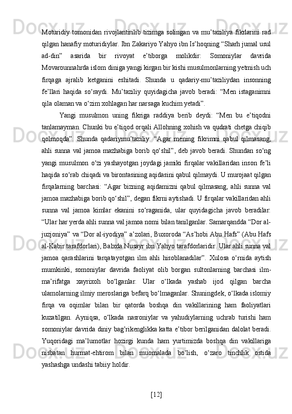 Moturidiy   tomonidan   rivojlantirilib   tizimga   solingan   va   mu’taziliya   fikrlarini   rad
qilgan hanafiy moturidiylar. Ibn Zakariyo Yahyo ibn Is’hoqning “Sharh jumal usul
ad-din”   asarida   bir   rivoyat   e’tiborga   molikdir:   Somoniylar   davrida
Movarounnahrda islom diniga yangi kirgan bir kishi musulmonlarning yetmish uch
firqaga   ajralib   ketganini   eshitadi.   Shunda   u   qadariy-mu’taziliydan   insonning
fe’llari   haqida   so‘raydi.   Mu’taziliy   quyidagicha   javob   beradi:   “Men   istaganimni
qila olaman va o‘zim xohlagan har narsaga kuchim yetadi”. 
Yangi   musulmon   uning   fikriga   raddiya   berib   deydi:   “Men   bu   e’tiqodni
tanlamayman. Chunki bu e’tiqod orqali Allohning xohish va qudrati chetga chiqib
qolmoqda”.   Shunda   qadariymu’taziliy:   “Agar   mening   fikrimni   qabul   qilmasang,
ahli  sunna val  jamoa mazhabiga borib qo‘shil”,  deb javob beradi. Shundan so‘ng
yangi   musulmon   o‘zi   yashayotgan   joydagi   jamiki   firqalar   vakillaridan   inson   fe’li
haqida so‘rab chiqadi va birontasining aqidasini qabul qilmaydi. U murojaat qilgan
firqalarning   barchasi:   “Agar   bizning   aqidamizni   qabul   qilmasang,   ahli   sunna   val
jamoa mazhabiga borib qo‘shil”, degan fikrni aytishadi. U firqalar vakillaridan ahli
sunna   val   jamoa   kimlar   ekanini   so‘raganida,   ular   quyidagicha   javob   beradilar:
“Ular har yerda ahli sunna val jamoa nomi bilan tanilganlar. Samarqandda “Dor al-
juzjoniya” va “Dor al-iyodiya” a’zolari, Buxoroda “As’hobi Abu Hafs” (Abu Hafs
al-Kabir tarafdorlari), Balxda Nusayr ibn Yahyo tarafdorlaridir. Ular ahli sunna val
jamoa   qarashlarini   tarqatayotgan   ilm   ahli   hisoblanadilar”.   Xulosa   o‘rnida   aytish
mumkinki,   somoniylar   davrida   faoliyat   olib   borgan   sultonlarning   barchasi   ilm-
ma’rifatga   xayrixoh   bo‘lganlar.   Ular   o‘lkada   yashab   ijod   qilgan   barcha
ulamolarning ilmiy meroslariga befarq bo‘lmaganlar. Shuningdek, o‘lkada islomiy
firqa   va   oqimlar   bilan   bir   qatorda   boshqa   din   vakillarining   ham   faoliyatlari
kuzatilgan.   Ayniqsa,   o‘lkada   nasroniylar   va   yahudiylarning   uchrab   turishi   ham
somoniylar davrida diniy bag’rikenglikka katta e’tibor berilganidan dalolat beradi.
Yuqoridagi   ma’lumotlar   hozirgi   kunda   ham   yurtimizda   boshqa   din   vakillariga
nisbatan   hurmat-ehtirom   bilan   muomalada   bo‘lish,   o‘zaro   tinchlik   ostida
yashashga undashi tabiiy holdir.
[ 12 ] 