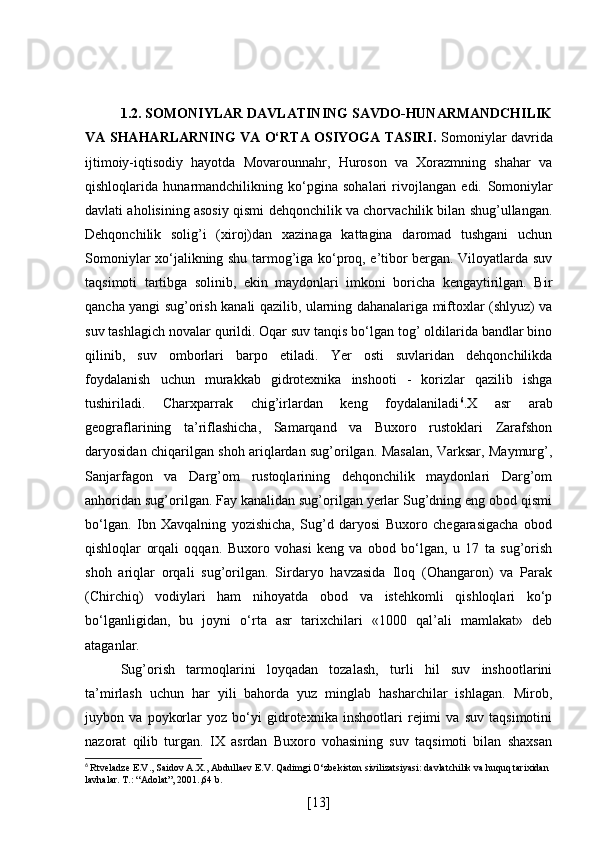 1.2. SOMONIYLAR DAVLATINING SAVDO-HUNARMANDCHILIK
VA SHAHARLARNING VA O‘RTA OSIYOGA TASIRI.   Somoniylar davrida
ijtimoiy-iqtisodiy   hayotda   Movarounnahr,   Huroson   va   Xorazmning   shahar   va
qishloqlarida   hunarmandchilikning   ko‘pgina   sohalari   rivojlangan   edi.   Somoniylar
davlati aholisining asosiy qismi dehqonchilik va chorvachilik bilan shug’ullangan.
Dehqonchilik   solig’i   (xiroj)dan   xazinaga   kattagina   daromad   tushgani   uchun
Somoniylar xo‘jalikning shu tarmog’iga ko‘proq, e’tibor bergan. Viloyatlarda suv
taqsimoti   tartibga   solinib,   ekin   maydonlari   imkoni   boricha   kengaytirilgan.   Bir
qancha yangi sug’orish kanali qazilib, ularning dahanalariga miftoxlar (shlyuz) va
suv tashlagich novalar qurildi. Oqar suv tanqis bo‘lgan tog’ oldilarida bandlar bino
qilinib,   suv   omborlari   barpo   etiladi.   Yer   osti   suvlaridan   dehqonchilikda
foydalanish   uchun   murakkab   gidrotexnika   inshooti   -   korizlar   qazilib   ishga
tushiriladi.   Charxparrak   chig’irlardan   keng   foydalaniladi 6
.X   asr   arab
geograflarining   ta’riflashicha,   Samarqand   va   Buxoro   rustoklari   Zarafshon
daryosidan chiqarilgan shoh ariqlardan sug’orilgan. Masalan, Varksar, Maymurg’,
Sanjarfagon   va   Darg’om   rustoqlarining   dehqonchilik   maydonlari   Darg’om
anhoridan sug’orilgan. Fay kanalidan sug’orilgan yerlar Sug’dning eng obod qismi
bo‘lgan.   Ibn   Xavqalning   yozishicha,   Sug’d   daryosi   Buxoro   chegarasigacha   obod
qishloqlar   orqali   oqqan.   Buxoro   vohasi   keng   va   obod   bo‘lgan,   u   17   ta   sug’orish
shoh   ariqlar   orqali   sug’orilgan.   Sirdaryo   havzasida   Iloq   (Ohangaron)   va   Parak
(Chirchiq)   vodiylari   ham   nihoyatda   obod   va   istehkomli   qishloqlari   ko‘p
bo‘lganligidan,   bu   joyni   o‘rta   asr   tarixchilari   «1000   qal’ali   mamlakat»   deb
ataganlar.
Sug’orish   tarmoqlarini   loyqadan   tozalash,   turli   hil   suv   inshootlarini
ta’mirlash   uchun   har   yili   bahorda   yuz   minglab   hasharchilar   ishlagan.   Mirob,
juybon   va   poykorlar   yoz   bo‘yi   gidrotexnika   inshootlari   rejimi   va   suv   taqsimotini
nazorat   qilib   turgan.   IX   asrdan   Buxoro   vohasining   suv   taqsimoti   bilan   shaxsan
6
  Rtveladze E.V., Saidov A.X., Abdullaev E.V. Qadimgi O‘zbekiston sivilizatsiyasi: davlatchilik va huquq tarixidan 
lavhalar. T.: “Adolat”, 2001.,64 b.
[ 13 ] 