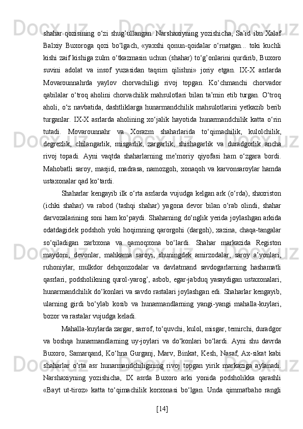 shahar   qozisining   o‘zi   shug’ullangan.   Narshaxiyning   yozishicha,   Sa’id   ibn   Xalaf
Balxiy   Buxoroga   qozi   bo‘lgach,   «yaxshi   qonun-qoidalar   o‘rnatgan...   toki   kuchli
kishi zaif kishiga zulm o‘tkazmasin uchun (shahar) to‘g’onlarini qurdirib, Buxoro
suvini   adolat   va   insof   yuzasidan   taqsim   qilishni»   joriy   etgan.   IX-X   asrlarda
Movarounnahrda   yaylov   chorvachiligi   rivoj   topgan.   Ko‘chmanchi   chorvador
qabilalar o‘troq aholini chorvachilik mahsulotlari  bilan ta’min etib turgan. O‘troq
aholi,   o‘z   navbatida,   dashtliklarga   hunarmandchilik   mahsulotlarini   yetkazib   berib
turganlar.   IX-X   asrlarda   aholining   xo‘jalik   hayotida   hunarmandchilik   katta   o‘rin
tutadi.   Movarounnahr   va   Xorazm   shaharlarida   to‘qimachilik,   kulolchilik,
degrezlik,   chilangarlik,   misgarlik,   zargarlik,   shishagarlik   va   duradgorlik   ancha
rivoj   topadi.   Ayni   vaqtda   shaharlarning   me’moriy   qiyofasi   ham   o‘zgara   bordi.
Mahobatli   saroy,   masjid,   madrasa,   namozgoh,   xonaqoh   va   karvonsaroylar   hamda
ustaxonalar qad ko‘tardi. 
Shaharlar kengayib ilk o‘rta asrlarda vujudga kelgan ark (o‘rda), shaxriston
(ichki   shahar)   va   rabod   (tashqi   shahar)   yagona   devor   bilan   o‘rab   olindi,   shahar
darvozalarining soni ham ko‘paydi. Shaharning do‘nglik yerida joylashgan arkida
odatdagidek   podshoh   yoki   hoqimning   qarorgohi   (dargoh),   xazina,   chaqa-tangalar
so‘qiladigan   zarbxona   va   qamoqxona   bo‘lardi.   Shahar   markazida   Registon
maydoni,   devonlar,   mahkama   saroyi,   shuningdek   amirzodalar,   saroy   a’yonlari,
ruhoniylar,   mulkdor   dehqonzodalar   va   davlatmand   savdogarlarning   hashamatli
qasrlari, podsholikning  qurol-yarog’,  asbob,  egar-jabduq  yasaydigan  ustaxonalari,
hunarmandchilik do‘konlari va savdo rastalari joylashgan edi. Shaharlar kengayib,
ularning   girdi   bo‘ylab   kosib   va   hunarmandlarning   yangi-yangi   mahalla-kuylari,
bozor va rastalar vujudga keladi. 
Mahalla-kuylarda zargar, sarrof, to‘quvchi, kulol, misgar, temirchi, duradgor
va   boshqa   hunarmandlarning   uy-joylari   va   do‘konlari   bo‘lardi.   Ayni   shu   davrda
Buxoro,   Samarqand,   Ko‘hna   Gurganj,   Marv,   Binkat,   Kesh,   Nasaf,   Ax-sikat   kabi
shaharlar   o‘rta   asr   hunarmandchiligining   rivoj   topgan   yirik   markaziga   aylanadi.
Narshaxiyning   yozishicha,   IX   asrda   Buxoro   arki   yonida   podsholikka   qarashli
«Bayt   ut-tiroz»   katta   to‘qimachilik   korxonasi   bo‘lgan.   Unda   qimmatbaho   rangli
[ 14 ] 