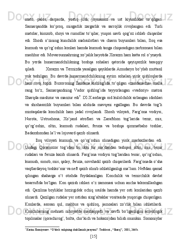 mato,   palos,   darparda,   yostiq   jildi,   joynamoz   va   ust   kiyimliklar   to‘qilgan.
Samarqandda   ko‘proq,   misgarlik   zargarlik   va   sarrojlik   rivojlangan   edi.   Turli
matolar, kimxob, shoyi  va rumollar to‘qilar, yuqori navli qog’oz ishlab chiqarilar
edi.   Shosh   o‘zining   kunchilik   mahsulotlari   va   charm   buyumlari   bilan,   Iloq   esa
kumush va qo‘rg’oshin konlari hamda kumush tanga chiqaradigan zarbxonasi bilan
mashhur edi. Movarounnahrning xo‘jalik hayotida Xorazm ham katta rol o‘ynaydi.
Bu   yerda   hunarmandchilikning   boshqa   sohalari   qatorida   qayiqsozlik   taraqqiy
qiladi. Xorazm va Termizda yasalgan qayiklarda Amudaryo bo‘ylab muttasil
yuk   tashilgan.   Bu   davrda   hunarmandchilikning   ayrim   sohalari   yirik   qishloqlarda
ham   rivoj   topdi.   Buxoroning   Zandana   kishlog’ida   to‘qilgan   «zandanacha»   malla
rang   bo‘z,   Samarqandning   Vador   qishlog’ida   tayyorlangan   «vadoriy»   matosi
Sharqda mashxur va manzur edi 7
. IX-X asrlarga oid kulolchilik sirlangan idishlari
va   shishasozlik   buyumlari   bilan   alohida   mavqeni   egallagan.   Bu   davrda   tog’li
mintaqalarda   konchilik   ham   jadal   rivojlandi.   Shosh   viloyati,   Farg’ona   vodiysi,
Nurota,   Ustrushona,   Xo‘jand   atroflari   va   Zarafshon   tog’larida   temir,   mis,
qo‘rg’oshin,   oltin,   kumush   rudalari,   feruza   va   boshqa   qimmatbaho   toshlar,
Badaxshondan la’l va lojuvard qazib olinardi.
Iloq   viloyati   kumush   va   qo‘rg’oshin   olinadigan   yirik   markazlardan   edi.
Undagi   Qoramozor   tog’idan   bu   ikki   tur   ma’dandan   tashqari   oltin,   mis,   temir
rudalari  va feruza kazib olinardi. Farg’ona vodiysi  tog’laridan temir, qo‘rg’oshin,
kumush, simob, mis, qalay, feruza, novshadil qazib chiqarilardi. Farg’onada o‘sha
vaqtlardayoq toshko‘mir va neft qazib olinib ishlatilganligi ma’lum. Neftdan qamal
qilingan   shaharga   o‘t   otishda   foydalanilgan.   Konchilik   va   temirchilik   davlat
tasarrufida bo‘lgan. Kon qazish ishlari o‘z zamonasi  uchun ancha takomillashgan
edi.   Qazilma   boyliklar   hozirgidek   ochiq   usulda   hamda   yer   osti   konlaridan   qazib
olinardi. Qazilgan rudalar yer ostidan sixg’altaklar vositasida yuqoriga chiqarilgan.
Konlarda,   asosan   qul,   mahbus   va   qishloq,   jamoalari   zo‘rlik   bilan   ishlatilardi.
Konchilarning   mehnati   nihoyatda   mashaqqatli   va   xavfli   bo‘lganligini   arxeologik
topilmalar (qorachirog’, bolta, cho‘kich va hokazo)dan bilish mumkin. Somoniylar
7
  Karim Shoniyozov. “O’zbek xalqining shakllanish jarayoni”. Toshkent., “Sharq”,  2001, 266 b.
[ 15 ] 