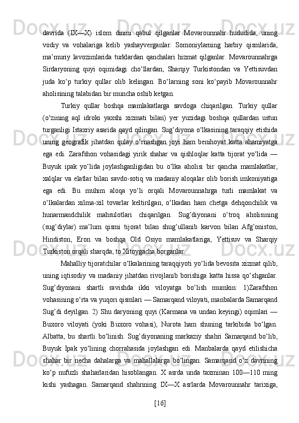 davrida   (IX—X)   islom   dinini   qabul   qilganlar   Movarounnahr   hududida,   uning
vodiy   va   vohalariga   kelib   yashayverganlar.   Somoniylarning   harbiy   qismlarida,
ma’muriy   lavozimlarida   turklardan   qanchalari   hizmat   qilganlar.   Movarounnahrga
Sirdaryoning   quyi   oqimidagi   cho‘llardan,   Sharqiy   Turkistondan   va   Yettisuvdan
juda   ko‘p   turkiy   qullar   olib   kelingan.   Bo‘larning   soni   ko‘payib   Movarounnahr
aholisining talabidan bir muncha oshib ketgan. 
Turkiy   qullar   boshqa   mamlakatlarga   savdoga   chiqarilgan.   Turkiy   qullar
(o‘zining   aql   idroki   yaxshi   xizmati   bilan)   yer   yuzidagi   boshqa   qullardan   ustun
turganligi Istaxriy asarida qayd qilingan. Sug’diyona o‘lkasining taraqqiy etishida
uning   geografik   jihatdan   qulay   o‘rnashgan   joyi   ham   benihoyat   katta   ahamiyatga
ega   edi.   Zarafshon   vohasidagi   yirik   shahar   va   qishloqlar   katta   tijorat   yo‘lida   —
Buyuk   ipak   yo‘lida   joylashganligidan   bu   o‘lka   aholisi   bir   qancha   mamlakatlar,
xalqlar   va   elatlar   bilan   savdo-sotiq   va  madaniy   aloqalar   olib   borish   imkoniyatiga
ega   edi.   Bu   muhim   aloqa   yo‘li   orqali   Movarounnahrga   turli   mamlakat   va
o‘lkalardan   xilma-xil   tovarlar   keltirilgan,   o‘lkadan   ham   chetga   dehqonchilik   va
hunarmandchilik   mahsulotlari   chiqarilgan.   Sug’diyonani   o‘troq   aholisining
(sug’diylar)   ma’lum   qismi   tijorat   bilan   shug’ullanib   karvon   bilan   Afg’oniston,
Hindiston,   Eron   va   boshqa   Old   Osiyo   mamlakatlariga,   Yettisuv   va   Sharqiy
Turkiston orqali sharqda, to Xitoygacha borganlar. 
Mahalliy tijoratchilar o‘lkalarining taraqqiyoti yo‘lida bevosita xizmat qilib,
uning   iqtisodiy   va   madaniy   jihatdan   rivojlanib   borishiga   katta   hissa   qo‘shganlar.
Sug’diyonani   shartli   ravishda   ikki   viloyatga   bo‘lish   mumkin:   1)Zarafshon
vohasining o‘rta va yuqori qismlari — Samarqand viloyati, manbalarda Samarqand
Sug’di deyilgan. 2) Shu daryoning quyi (Karmana va undan keyingi) oqimlari —
Buxoro   viloyati   (yoki   Buxoro   vohasi),   Nurota   ham   shuning   tarkibida   bo‘lgan.
Albatta,   bu   shartli   bo‘linish.   Sug’diyonaning   markaziy   shahri   Samarqand   bo‘lib,
Buyuk   Ipak   yo‘lining   chorrahasida   joylashgan   edi.   Manbalarda   qayd   etilishicha
shahar   bir   necha   dahalarga   va   mahallalarga   bo‘lingan.   Samarqand   o‘z   davrining
ko‘p   nufuzli   shaharlaridan   hisoblangan.   X   asrda   unda   taxminan   100—110   ming
kishi   yashagan.   Samarqand   shahrining   IX—X   asrlarda   Movarounnahr   tarixiga,
[ 16 ] 