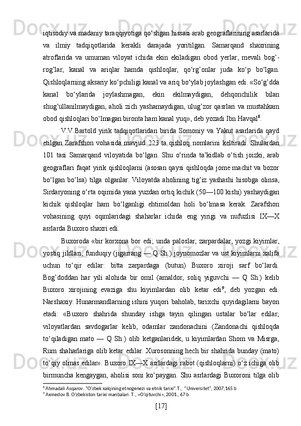 iqtisodiy va madaniy taraqqiyotiga qo‘shgan hissasi arab geograflarining asarlarida
va   ilmiy   tadqiqotlarida   kerakli   darajada   yoritilgan.   Samarqand   shaxrining
atroflarida   va   umuman   viloyat   ichida   ekin   ekiladigan   obod   yerlar,   mevali   bog’-
rog’lar,   kanal   va   ariqlar   hamda   qishloqlar,   qo‘rg’onlar   juda   ko‘p   bo‘lgan.
Qishloqlarning aksariy ko‘pchiligi kanal va ariq bo‘ylab joylashgan edi. «So‘g’dda
kanal   bo‘ylarida   joylashmagan,   ekin   ekilmaydigan,   dehqonchilik   bilan
shug’ullanilmaydigan, aholi zich yashamaydigan, ulug’zor qasrlari va mustahkam
obod qishloqlari bo‘lmagan bironta ham kanal yuq», deb yozadi Ibn Havqal 8
.
V.V.Bartold yirik tadqiqotlaridan  birida  Somoniy  va Yakut  asarlarida  qayd
etilgan   Zarafshon   vohasida   mavjud   223   ta   qishloq   nomlarini   keltiradi.   Shulardan
101   tasi   Samarqand   viloyatida   bo‘lgan.   Shu   o‘rinda   ta’kidlab   o‘tish   joizki,   arab
geograflari faqat yirik qishloqlarni (asosan qaysi  qishloqda jome machit va bozor
bo‘lgan   bo‘lsa)   tilga   olganlar.   Viloyatda   aholining   tig’iz   yashashi   hisobga   olinsa,
Sirdaryoning o‘rta oqimida yana yuzdan ortiq kichik (50—100 kishi) yashaydigan
kichik   qishloqlar   ham   bo‘lganligi   ehtimoldan   holi   bo‘lmasa   kerak.   Zarafshon
vohasining   quyi   oqimlaridagi   shaharlar   ichida   eng   yirigi   va   nufuzlisi   IX—X
asrlarda Buxoro shaxri edi.
Buxoroda  «bir   korxona   bor   edi;   unda   paloslar,   zarpardalar,   yozgi   kiyimlar,
yostiq jildlari, funduqiy (jigarrang — Q Sh.) joynomozlar va ust kiyimlarni xalifa
uchun   to‘qir   edilar:   bitta   zarpardaga   (butun)   Buxoro   xiroji   sarf   bo‘lardi.
Bog’doddan   har   yili   alohida   bir   omil   (amaldor,   soliq   yiguvchi   —   Q   Sh.)   kelib
Buxoro   xirojining   evaziga   shu   kiyimlardan   olib   ketar   edi 9
,   deb   yozgan   edi.
Narshaxiy. Hunarmandlarning ishini yuqori  baholab, tarixchi  quyidagilarni bayon
etadi:   «Buxoro   shahrida   shunday   ishga   tayin   qilingan   ustalar   bo‘lar   edilar;
viloyatlardan   savdogarlar   kelib,   odamlar   zandonachini   (Zandonachi   qishloqda
to‘qiladigan   mato   —   Q   Sh.)   olib   ketganlaridek,   u   kiyimlardan   Shom   va   Misrga,
Rum shaharlariga olib ketar edilar. Xurosonning hech bir shahrida bunday (mato)
to‘qiy olmas edilar». Buxoro IX—X asrlardagi rabot (qishloqlarni) o‘z ichiga olib
birmuncha kengaygan, aholisi  soni  ko‘paygan. Shu asrlardagi Buxoroni  tilga olib
8
 Ahmadali Asqarov. “O’zbek xalqining etnogenezi va etnik tarixi”.T.,  “Universitet”, 2007,165 b
9
  Axmedov B. O‘zbekiston tarixi manbalari. T ., « O ‘ qituvchi », 2001., 67  b .
[ 17 ] 