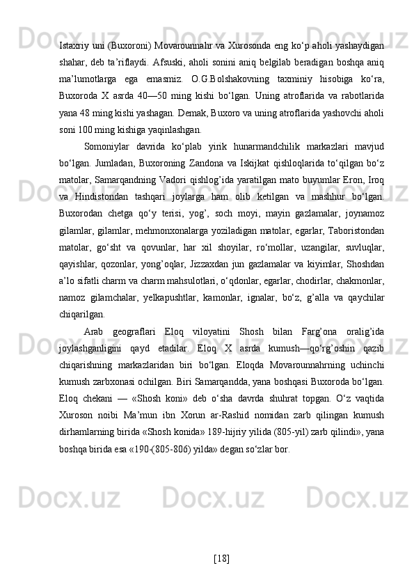 Istaxriy uni (Buxoroni) Movarounnahr va Xurosonda eng ko‘p aholi yashaydigan
shahar,   deb  ta’riflaydi.   Afsuski,   aholi   sonini   aniq   belgilab  beradigan   boshqa   aniq
ma’lumotlarga   ega   emasmiz.   O.G.Bolshakovning   taxminiy   hisobiga   ko‘ra,
Buxoroda   X   asrda   40—50   ming   kishi   bo‘lgan.   Uning   atroflarida   va   rabotlarida
yana 48 ming kishi yashagan. Demak, Buxoro va uning atroflarida yashovchi aholi
soni 100 ming kishiga yaqinlashgan.
Somoniylar   davrida   ko‘plab   yirik   hunarmandchilik   markazlari   mavjud
bo‘lgan.   Jumladan,   Buxoroning   Zandona   va   Iskijkat   qishloqlarida   to‘qilgan   bo‘z
matolar,  Samarqandning  Vadori   qishlog’ida  yaratilgan  mato  buyumlar  Eron,  Iroq
va   Hindistondan   tashqari   joylarga   ham   olib   ketilgan   va   mashhur   bo‘lgan.
Buxorodan   chetga   qo‘y   terisi,   yog’,   soch   moyi,   mayin   gazlamalar,   joynamoz
gilamlar, gilamlar, mehmonxonalarga yoziladigan matolar, egarlar, Taboristondan
matolar,   go‘sht   va   qovunlar,   har   xil   shoyilar,   ro‘mollar,   uzangilar,   suvluqlar,
qayishlar,   qozonlar,   yong’oqlar,   Jizzaxdan   jun   gazlamalar   va   kiyimlar,   Shoshdan
a’lo sifatli charm va charm mahsulotlari, o‘qdonlar, egarlar, chodirlar, chakmonlar,
namoz   gilamchalar,   yelkapushtlar,   kamonlar,   ignalar,   bo‘z,   g’alla   va   qaychilar
chiqarilgan.
Arab   geograflari   Eloq   viloyatini   Shosh   bilan   Farg’ona   oralig’ida
joylashganligini   qayd   etadilar.   Eloq   X   asrda   kumush—qo‘rg’oshin   qazib
chiqarishning   markazlaridan   biri   bo‘lgan.   Eloqda   Movarounnahrning   uchinchi
kumush zarbxonasi ochilgan. Biri Samarqandda, yana boshqasi Buxoroda bo‘lgan.
Eloq   chekani   —   «Shosh   koni»   deb   o‘sha   davrda   shuhrat   topgan.   O‘z   vaqtida
Xuroson   noibi   Ma’mun   ibn   Xorun   ar-Rashid   nomidan   zarb   qilingan   kumush
dirhamlarning birida «Shosh konida» 189-hijriy yilida (805-yil) zarb qilindi», yana
boshqa birida esa «190-(805-806) yilda» degan so‘zlar bor.
[ 18 ] 