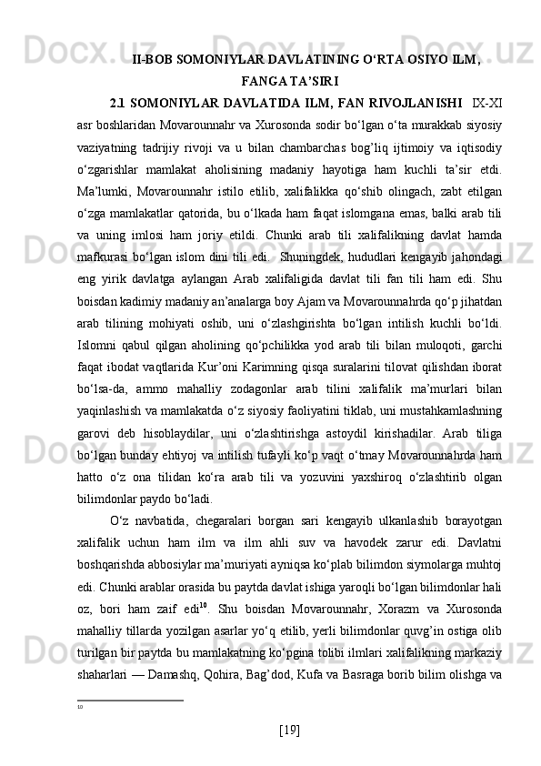 II-BOB SOMONIYLAR DAVLATINING O‘RTA OSIYO ILM,
FANGA TA’SIRI
2.1 SOMONIYLAR   DAVLATIDA  ILM,   FAN  RIVOJLANISHI     IX-XI
asr boshlaridan Movarounnahr va Xurosonda sodir bo‘lgan o‘ta murakkab siyosiy
vaziyatning   tadrijiy   rivoji   va   u   bilan   chambarchas   bog’liq   ijtimoiy   va   iqtisodiy
o‘zgarishlar   mamlakat   aholisining   madaniy   hayotiga   ham   kuchli   ta’sir   etdi.
Ma’lumki,   Movarounnahr   istilo   etilib,   xalifalikka   qo‘shib   olingach,   zabt   etilgan
o‘zga mamlakatlar qatorida, bu o‘lkada ham faqat islomgana emas, balki arab tili
va   uning   imlosi   ham   joriy   etildi.   Chunki   arab   tili   xalifalikning   davlat   hamda
mafkurasi  bo‘lgan islom  dini  tili  edi.     Shuningdek, hududlari  kengayib  jahondagi
eng   yirik   davlatga   aylangan   Arab   xalifaligida   davlat   tili   fan   tili   ham   edi.   Shu
boisdan kadimiy madaniy an’analarga boy Ajam va Movarounnahrda qo‘p jihatdan
arab   tilining   mohiyati   oshib,   uni   o‘zlashgirishta   bo‘lgan   intilish   kuchli   bo‘ldi.
Islomni   qabul   qilgan   aholining   qo‘pchilikka   yod   arab   tili   bilan   muloqoti,   garchi
faqat ibodat vaqtlarida Kur’oni Karimning qisqa suralarini tilovat qilishdan iborat
bo‘lsa-da,   ammo   mahalliy   zodagonlar   arab   tilini   xalifalik   ma’murlari   bilan
yaqinlashish va mamlakatda o‘z siyosiy faoliyatini tiklab, uni mustahkamlashning
garovi   deb   hisoblaydilar,   uni   o‘zlashtirishga   astoydil   kirishadilar.   Arab   tiliga
bo‘lgan bunday ehtiyoj va intilish tufayli ko‘p vaqt o‘tmay Movarounnahrda ham
hatto   o‘z   ona   tilidan   ko‘ra   arab   tili   va   yozuvini   yaxshiroq   o‘zlashtirib   olgan
bilimdonlar paydo bo‘ladi.
O‘z   navbatida,   chegaralari   borgan   sari   kengayib   ulkanlashib   borayotgan
xalifalik   uchun   ham   ilm   va   ilm   ahli   suv   va   havodek   zarur   edi.   Davlatni
boshqarishda abbosiylar ma’muriyati ayniqsa ko‘plab bilimdon siymolarga muhtoj
edi. Chunki arablar orasida bu paytda davlat ishiga yaroqli bo‘lgan bilimdonlar hali
oz,   bori   ham   zaif   edi 10
.   Shu   boisdan   Movarounnahr,   Xorazm   va   Xurosonda
mahalliy tillarda yozilgan asarlar yo‘q etilib, yerli bilimdonlar quvg’in ostiga olib
turilgan bir paytda bu mamlakatning ko‘pgina tolibi ilmlari xalifalikning markaziy
shaharlari — Damashq, Qohira, Bag’dod, Kufa va Basraga borib bilim olishga va
10
[ 19 ] 