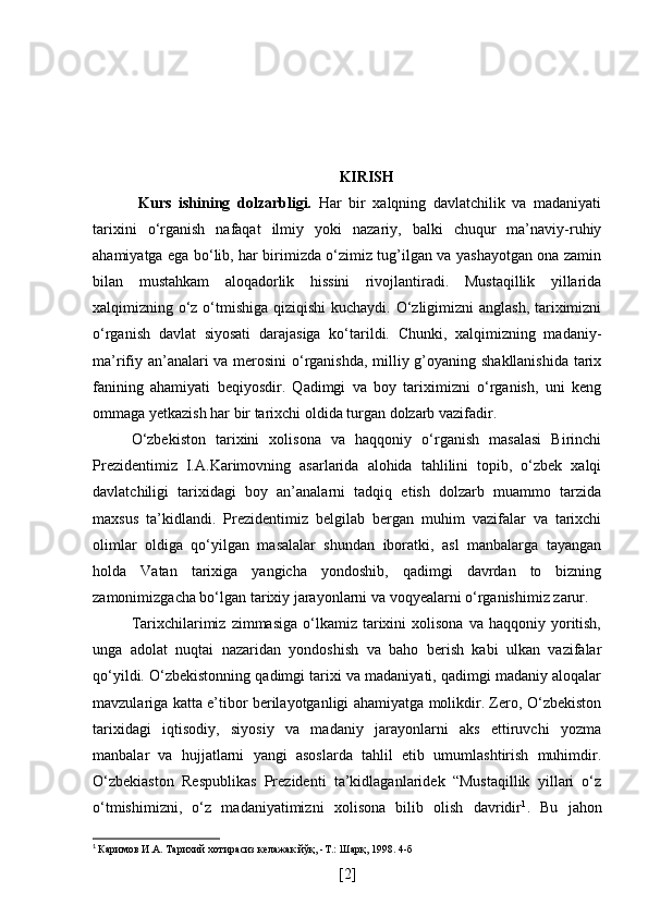 KIRISH
  Kurs   ishining   dolzarbligi.   Har   bir   xalqning   davlatchilik   va   madaniyati
tarixini   o‘rganish   nafaqat   ilmiy   yoki   nazariy,   balki   chuqur   ma’naviy-ruhiy
ahamiyatga ega bo‘lib, har birimizda o‘zimiz tug’ilgan va yashayotgan ona zamin
bilan   mustahkam   aloqadorlik   hissini   rivojlantiradi.   Mustaqillik   yillarida
xalqimizning o‘z o‘tmishiga qiziqishi  kuchaydi. O‘zligimizni  anglash,  tariximizni
o‘rganish   davlat   siyosati   darajasiga   ko‘tarildi.   Chunki,   xalqimizning   madaniy-
ma’rifiy an’analari va merosini  o‘rganishda, milliy g’oyaning shakllanishida tarix
fanining   ahamiyati   beqiyosdir.   Qadimgi   va   boy   tariximizni   o‘rganish,   uni   keng
ommaga yetkazish har bir tarixchi oldida turgan dolzarb vazifadir. 
O‘zbekiston   tarixini   xolisona   va   haqqoniy   o‘rganish   masalasi   Birinchi
Prezidentimiz   I.A.Karimovning   asarlarida   alohida   tahlilini   topib,   o‘zbek   xalqi
davlatchiligi   tarixidagi   boy   an’analarni   tadqiq   etish   dolzarb   muammo   tarzida
maxsus   ta’kidlandi.   Prezidentimiz   belgilab   bergan   muhim   vazifalar   va   tarixchi
olimlar   oldiga   qo‘yilgan   masalalar   shundan   iboratki,   asl   manbalarga   tayangan
holda   Vatan   tarixiga   yangicha   yondoshib,   qadimgi   davrdan   to   bizning
zamonimizgacha bo‘lgan tarixiy jarayonlarni va voqyealarni o‘rganishimiz zarur.
Tarixchilarimiz   zimmasiga  o‘lkamiz  tarixini  xolisona   va  haqqoniy  yoritish,
unga   adolat   nuqtai   nazaridan   yondoshish   va   baho   berish   kabi   ulkan   vazifalar
qo‘yildi. O‘zbekistonning qadimgi tarixi va madaniyati, qadimgi madaniy aloqalar
mavzulariga katta e’tibor berilayotganligi ahamiyatga molikdir. Zero, O‘zbekiston
tarixidagi   iqtisodiy,   siyosiy   va   madaniy   jarayonlarni   aks   ettiruvchi   yozma
manbalar   va   hujjatlarni   yangi   asoslarda   tahlil   etib   umumlashtirish   muhimdir.
O‘zbekiaston   Respublikas   Prezidenti   ta’kidlaganlaridek   “Mustaqillik   yillari   o‘z
o‘tmishimizni,   o‘z   madaniyatimizni   xolisona   bilib   olish   davridir 1
.   Bu   jahon
1
  Каримов И.А. Тарихий хотирасиз келажак йўқ, -Т.: Шарқ, 1998. 4-б
[ 2 ] 