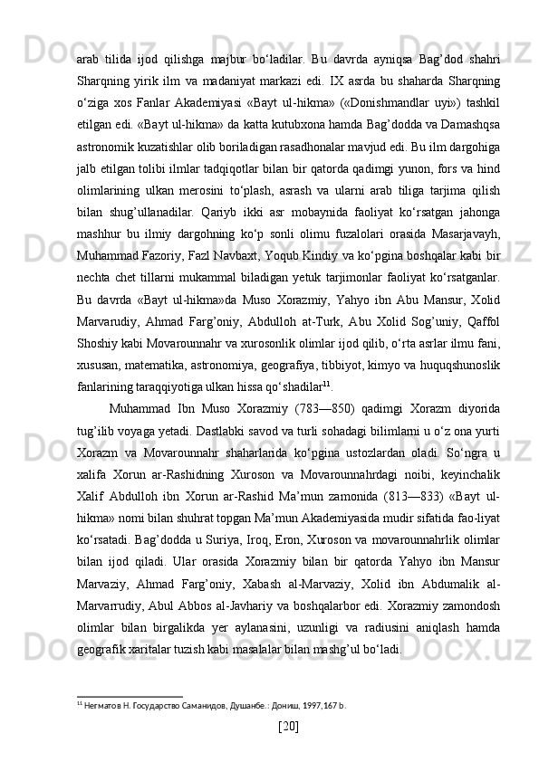 arab   tilida   ijod   qilishga   majbur   bo‘ladilar.   Bu   davrda   ayniqsa   Bag’dod   shahri
Sharqning   yirik   ilm   va   madaniyat   markazi   edi.   IX   asrda   bu   shaharda   Sharqning
o‘ziga   xos   Fanlar   Akademiyasi   «Bayt   ul-hikma»   («Donishmandlar   uyi»)   tashkil
etilgan edi. «Bayt ul-hikma» da katta kutubxona hamda Bag’dodda va Damashqsa
astronomik kuzatishlar olib boriladigan rasadhonalar mavjud edi. Bu ilm dargohiga
jalb etilgan tolibi ilmlar tadqiqotlar bilan bir qatorda qadimgi yunon, fors va hind
olimlarining   ulkan   merosini   to‘plash,   asrash   va   ularni   arab   tiliga   tarjima   qilish
bilan   shug’ullanadilar.   Qariyb   ikki   asr   mobaynida   faoliyat   ko‘rsatgan   jahonga
mashhur   bu   ilmiy   dargohning   ko‘p   sonli   olimu   fuzalolari   orasida   Masarjavayh,
Muhammad Fazoriy, Fazl Navbaxt, Yoqub Kindiy va ko‘pgina boshqalar kabi bir
nechta   chet   tillarni   mukammal   biladigan   yetuk   tarjimonlar   faoliyat   ko‘rsatganlar.
Bu   davrda   «Bayt   ul-hikma»da   Muso   Xorazmiy,   Yahyo   ibn   Abu   Mansur,   Xolid
Marvarudiy,   Ahmad   Farg’oniy,   Abdulloh   at-Turk,   Abu   Xolid   Sog’uniy,   Qaffol
Shoshiy kabi Movarounnahr va xurosonlik olimlar ijod qilib, o‘rta asrlar ilmu fani,
xususan, matematika, astronomiya, geografiya, tibbiyot, kimyo va huquqshunoslik
fanlarining taraqqiyotiga ulkan hissa qo‘shadilar 11
.
Muhammad   Ibn   Muso   Xorazmiy   (783—850)   qadimgi   Xorazm   diyorida
tug’ilib voyaga yetadi. Dastlabki savod va turli sohadagi bilimlarni u o‘z ona yurti
Xorazm   va   Movarounnahr   shaharlarida   ko‘pgina   ustozlardan   oladi.   So‘ngra   u
xalifa   Xorun   ar-Rashidning   Xuroson   va   Movarounnahrdagi   noibi,   keyinchalik
Xalif   Abdulloh   ibn   Xorun   ar-Rashid   Ma’mun   zamonida   (813—833)   «Bayt   ul-
hikma» nomi bilan shuhrat topgan Ma’mun Akademiyasida mudir sifatida fao-liyat
ko‘rsatadi. Bag’dodda u Suriya, Iroq, Eron, Xuroson va movarounnahrlik olimlar
bilan   ijod   qiladi.   Ular   orasida   Xorazmiy   bilan   bir   qatorda   Yahyo   ibn   Mansur
Marvaziy,   Ahmad   Farg’oniy,   Xabash   al-Marvaziy,   Xolid   ibn   Abdumalik   al-
Marvarrudiy,  Abul  Abbos   al-Javhariy  va  boshqalarbor   edi.  Xorazmiy  zamondosh
olimlar   bilan   birgalikda   yer   aylanasini,   uzunligi   va   radiusini   aniqlash   hamda
geografik xaritalar tuzish kabi masalalar bilan mashg’ul bo‘ladi.
11
 Негматов Н. Государство Саманидов, Душанбе.: Дониш, 1997,167 b.
[ 20 ] 