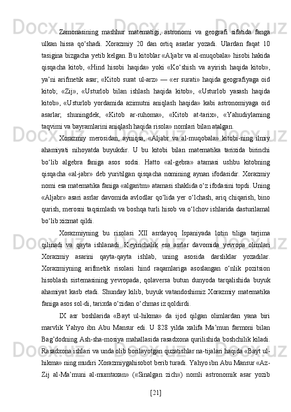 Zamonasining   mashhur   matematigi,   astronomi   va   geografi   sifatida   fanga
ulkan   hissa   qo‘shadi.   Xorazmiy   20   dan   ortiq   asarlar   yozadi.   Ulardan   faqat   10
tasigina bizgacha yetib kelgan. Bu kitoblar «Aljabr va al-muqobala» hisobi hakida
qisqacha   kitob,   «Hind   hisobi   haqida»   yoki   «Ko‘shish   va   ayirish   haqida   kitob»,
ya’ni   arifmetik   asar;   «Kitob   surat   ul-arz»   —   «er   surati»   haqida   geografiyaga   oid
kitob;   «Zij»,   «Usturlob   bilan   ishlash   haqida   kitob»,   «Usturlob   yasash   haqida
kitob»,   «Usturlob   yordamida   azimutni   aniqlash   haqida»   kabi   astronomiyaga   oid
asarlar;   shuningdek,   «Kitob   ar-ruhoma»,   «Kitob   at-tarix»,   «Yahudiylarning
taqvimi va bayramlarini aniqlash haqida risola» nomlari bilan atalgan.
Xorazmiy   merosidan,   ayniqsa,   «Aljabr   va   al-muqobala»   kitobi-ning   ilmiy
ahamiyati   nihoyatda   buyukdir.   U   bu   kitobi   bilan   matematika   tarixida   birinchi
bo‘lib   algebra   faniga   asos   sodsi.   Hatto   «al-gebra»   atamasi   ushbu   kitobning
qisqacha   «al-jabr»   deb   yuritilgan   qisqacha   nomining   aynan   ifodasidir.   Xorazmiy
nomi esa matematika faniga «algaritm» atamasi shaklida o‘z ifodasini topdi. Uning
«Aljabr» asari  asrlar  davomida avlodlar  qo‘lida yer  o‘lchash,  ariq chiqarish, bino
qurish, merosni taqsimlash va boshqa turli hisob va o‘lchov ishlarida dasturilamal
bo‘lib xizmat qildi.
Xorazmiyning   bu   risolasi   XII   asrdayoq   Ispaniyada   lotin   tiliga   tarjima
qilinadi   va   qayta   ishlanadi.   Keyinchalik   esa   asrlar   davomida   yevropa   olimlari
Xorazmiy   asarini   qayta-qayta   ishlab,   uning   asosida   darsliklar   yozadilar.
Xorazmiyning   arifmetik   risolasi   hind   raqamlariga   asoslangan   o‘nlik   pozitsion
hisoblash   sistemasining   yevropada,   qolaversa   butun   dunyoda   tarqalishida   buyuk
ahamiyat   kasb   etadi.   Shunday   kilib,   buyuk   vatandoshimiz   Xorazmiy   matematika
faniga asos sol-di, tarixda o‘zidan o‘chmas iz qoldirdi.
IX   asr   boshlarida   «Bayt   ul-hikma»   da   ijod   qilgan   olimlardan   yana   biri
marvlik   Yahyo   ibn   Abu   Mansur   edi.   U   828   yilda   xalifa   Ma’mun   farmoni   bilan
Bag’dodning Ash-sha-mosiya mahallasida rasadxona qurilishida boshchilik kiladi.
Rasadxona ishlari va unda olib borilayotgan quzatishlar na-tijalari haqida «Bayt ul-
hikma» ning mudiri Xorazmiygahisobot berib turadi. Yahyo ibn Abu Mansur «Az-
Zij   al-Ma’muni   al-mumtaxan»   («Sinalgan   zich»)   nomli   astronomik   asar   yozib
[ 21 ] 