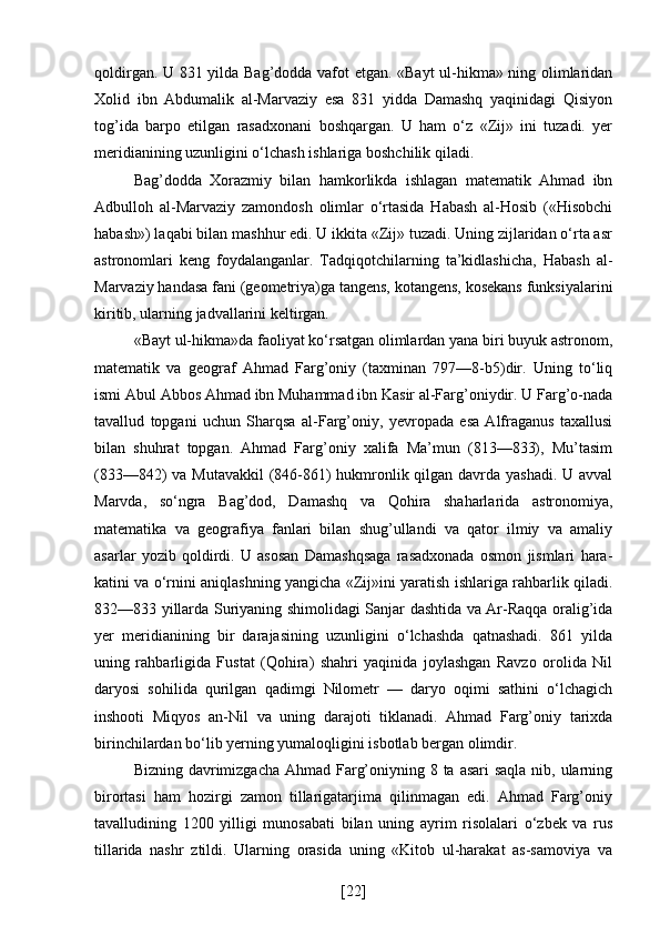 qoldirgan. U 831 yilda Bag’dodda vafot etgan. «Bayt ul-hikma» ning olimlaridan
Xolid   ibn   Abdumalik   al-Marvaziy   esa   831   yidda   Damashq   yaqinidagi   Qisiyon
tog’ida   barpo   etilgan   rasadxonani   boshqargan.   U   ham   o‘z   «Zij»   ini   tuzadi.   yer
meridianining uzunligini o‘lchash ishlariga boshchilik qiladi.
Bag’dodda   Xorazmiy   bilan   hamkorlikda   ishlagan   matematik   Ahmad   ibn
Adbulloh   al-Marvaziy   zamondosh   olimlar   o‘rtasida   Habash   al-Hosib   («Hisobchi
habash») laqabi bilan mashhur edi. U ikkita «Zij» tuzadi. Uning zijlaridan o‘rta asr
astronomlari   keng   foydalanganlar.   Tadqiqotchilarning   ta’kidlashicha,   Habash   al-
Marvaziy handasa fani (geometriya)ga tangens, kotangens, kosekans funksiyalarini
kiritib, ularning jadvallarini keltirgan.
«Bayt ul-hikma»da faoliyat ko‘rsatgan olimlardan yana biri buyuk astronom,
matematik   va   geograf   Ahmad   Farg’oniy   (taxminan   797—8-b5)dir.   Uning   to‘liq
ismi Abul Abbos Ahmad ibn Muhammad ibn Kasir al-Farg’oniydir. U Farg’o-nada
tavallud   topgani   uchun   Sharqsa   al-Farg’oniy,   yevropada   esa   Alfraganus   taxallusi
bilan   shuhrat   topgan.   Ahmad   Farg’oniy   xalifa   Ma’mun   (813—833),   Mu’tasim
(833—842) va Mutavakkil  (846-861)  hukmronlik qilgan davrda yashadi. U avval
Marvda,   so‘ngra   Bag’dod,   Damashq   va   Qohira   shaharlarida   astronomiya,
matematika   va   geografiya   fanlari   bilan   shug’ullandi   va   qator   ilmiy   va   amaliy
asarlar   yozib   qoldirdi.   U   asosan   Damashqsaga   rasadxonada   osmon   jismlari   hara-
katini va o‘rnini aniqlashning yangicha «Zij»ini yaratish ishlariga rahbarlik qiladi.
832—833 yillarda Suriyaning shimolidagi Sanjar dashtida va Ar-Raqqa oralig’ida
yer   meridianining   bir   darajasining   uzunligini   o‘lchashda   qatnashadi.   861   yilda
uning   rahbarligida   Fustat   (Qohira)   shahri   yaqinida   joylashgan   Ravzo   orolida   Nil
daryosi   sohilida   qurilgan   qadimgi   Nilometr   —   daryo   oqimi   sathini   o‘lchagich
inshooti   Miqyos   an-Nil   va   uning   darajoti   tiklanadi.   Ahmad   Farg’oniy   tarixda
birinchilardan bo‘lib yerning yumaloqligini isbotlab bergan olimdir.
Bizning davrimizgacha Ahmad Farg’oniyning 8 ta asari saqla  nib, ularning
birortasi   ham   hozirgi   zamon   tillarigatarjima   qilinmagan   edi.   Ahmad   Farg’oniy
tavalludining   1200   yilligi   munosabati   bilan   uning   ayrim   risolalari   o‘zbek   va   rus
tillarida   nashr   ztildi.   Ularning   orasida   uning   «Kitob   ul-harakat   as-samoviya   va
[ 22 ] 