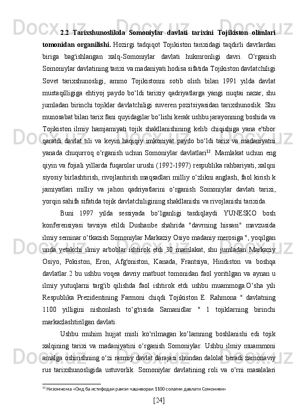 2.2   Tarixshunoslikda   Somoniylar   davlati   tarixini   Tojikiston   olimlari
tomonidan   organilishi .   Hozirgi   tadqiqot   Tojikiston   tarixidagi   taqdirli   davrlardan
biriga   bag'ishlangan   xalq-Somoniylar   davlati   hukmronligi   davri.   O‘rganish
Somoniylar davlatining tarixi va madaniyati hodisa sifatida Tojikiston davlatchiligi
Sovet   tarixshunosligi,   ammo   Tojikistonni   sotib   olish   bilan   1991   yilda   davlat
mustaqilligiga   ehtiyoj   paydo   bo‘ldi   tarixiy   qadriyatlarga   yangi   nuqtai   nazar,   shu
jumladan birinchi tojiklar davlatchiligi suveren pozitsiyasidan tarixshunoslik. Shu
munosabat bilan tarix fani quyidagilar bo‘lishi kerak ushbu jarayonning boshida va
Tojikiston   ilmiy   hamjamiyati   tojik   shakllanishining   kelib   chiqishiga   yana   e'tibor
qaratdi   davlat   tili   va   keyin   haqiqiy   imkoniyat   paydo   bo‘ldi   tarix   va   madaniyatni
yanada   chuqurroq   o‘rganish   uchun   Somoniylar   davlatlari 12
.   Mamlakat   uchun   eng
qiyin va fojiali yillarda fuqarolar urushi (1992-1997) respublika rahbariyati, xalqni
siyosiy birlashtirish, rivojlantirish maqsadlari milliy o‘zlikni anglash, faol kirish k
jamiyatlari   milliy   va   jahon   qadriyatlarini   o‘rganish   Somoniylar   davlati   tarixi,
yorqin sahifa sifatida tojik davlatchiligining shakllanishi va rivojlanishi tarixida.
Buni   1997   yilda   sessiyada   bo‘lganligi   tasdiqlaydi   YUNESKO   bosh
konferensiyasi   tavsiya   etildi   Dushanbe   shahrida   "davrning   hissasi"   mavzusida
ilmiy seminar o‘tkazish Somoniylar Markaziy Osiyo madaniy merosiga ", yoqilgan
unda   yetakchi   ilmiy   arboblar   ishtirok   etdi   30   mamlakat,   shu   jumladan   Markaziy
Osiyo,   Pokiston,   Eron,   Afg'oniston,   Kanada,   Frantsiya,   Hindiston   va   boshqa
davlatlar.2  bu   ushbu   voqea  davriy   matbuot   tomonidan  faol   yoritilgan   va  aynan   u
ilmiy   yutuqlarni   targ'ib   qilishda   faol   ishtirok   etdi   ushbu   muammoga.O‘sha   yili
Respublika   Prezidentining   Farmoni   chiqdi   Tojikiston   E.   Rahmona   "   davlatning
1100   yilligini   nishonlash   to‘g'risida   Samanidlar   "   1   tojiklarning   birinchi
markazlashtirilgan davlati.
Ushbu   muhim   hujjat   misli   ko‘rilmagan   ko‘lamning   boshlanishi   edi   tojik
xalqining   tarixi   va   madaniyatini   o‘rganish   Somoniylar.   Ushbu   ilmiy   muammoni
amalga oshirishning o‘zi rasmiy davlat darajasi shundan dalolat beradi zamonaviy
rus   tarixshunosligida   ustuvorlik.   Somoniylar   davlatining   roli   va   o‘rni   masalalari
12
 Низомнома «Оид ба истифодаи рамзи чашнвораи 1100 солагии давлати Сомониен»
[ 24 ] 