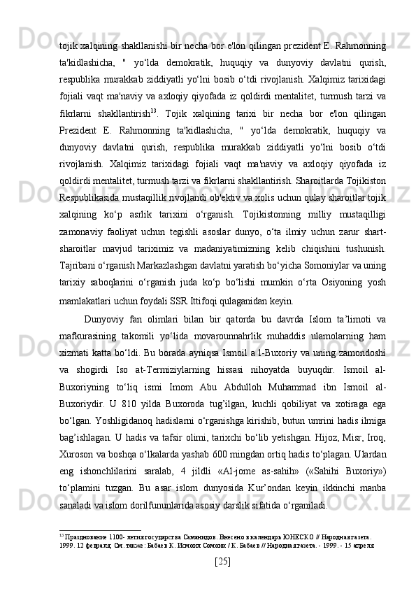 tojik xalqining shakllanishi  bir necha bor e'lon qilingan prezident E. Rahmonning
ta'kidlashicha,   "   yo‘lda   demokratik,   huquqiy   va   dunyoviy   davlatni   qurish,
respublika   murakkab   ziddiyatli   yo‘lni   bosib   o‘tdi   rivojlanish.   Xalqimiz   tarixidagi
fojiali   vaqt   ma'naviy   va   axloqiy   qiyofada   iz   qoldirdi   mentalitet,   turmush   tarzi   va
fikrlarni   shakllantirish 13
.   Tojik   xalqining   tarixi   bir   necha   bor   e'lon   qilingan
Prezident   E.   Rahmonning   ta'kidlashicha,   "   yo‘lda   demokratik,   huquqiy   va
dunyoviy   davlatni   qurish,   respublika   murakkab   ziddiyatli   yo‘lni   bosib   o‘tdi
rivojlanish.   Xalqimiz   tarixidagi   fojiali   vaqt   ma'naviy   va   axloqiy   qiyofada   iz
qoldirdi mentalitet, turmush tarzi va fikrlarni shakllantirish. Sharoitlarda Tojikiston
Respublikasida mustaqillik rivojlandi ob'ektiv va xolis uchun qulay sharoitlar tojik
xalqining   ko‘p   asrlik   tarixini   o‘rganish.   Tojikistonning   milliy   mustaqilligi
zamonaviy   faoliyat   uchun   tegishli   asoslar   dunyo,   o‘ta   ilmiy   uchun   zarur   shart-
sharoitlar   mavjud   tariximiz   va   madaniyatimizning   kelib   chiqishini   tushunish.
Tajribani o‘rganish Markazlashgan davlatni yaratish bo‘yicha Somoniylar va uning
tarixiy   saboqlarini   o‘rganish   juda   ko‘p   bo‘lishi   mumkin   o‘rta   Osiyoning   yosh
mamlakatlari uchun foydali SSR Ittifoqi qulaganidan keyin.  
Dunyoviy   fan   olimlari   bilan   bir   qatorda   bu   davrda   Islom   ta’limoti   va
mafkurasining   takomili   yo‘lida   movarounnahrlik   muhaddis   ulamolarning   ham
xizmati   katta  bo‘ldi.  Bu   borada   ayniqsa  Ismoil  a  l-Buxoriy  va  uning  zamondoshi
va   shogirdi   Iso   at-Termiziylarning   hissasi   nihoyatda   buyuqdir.   Ismoil   al-
Buxoriyning   to‘liq   ismi   Imom   Abu   Abdulloh   Muhammad   ibn   Ismoil   al-
Buxoriydir.   U   810   yilda   Buxoroda   tug’ilgan,   kuchli   qobiliyat   va   xotiraga   ega
bo‘lgan. Yoshligidanoq hadislarni o‘rganishga kirishib, butun umrini hadis ilmiga
bag’ishlagan.  U hadis va tafsir olimi, tarixchi  bo‘lib yetishgan.  Hijoz, Misr, Iroq,
Xuroson va boshqa o‘lkalarda yashab 600 mingdan ortiq hadis to‘plagan. Ulardan
eng   ishonchlilarini   saralab,   4   jildli   «Al-jome   as-sahih»   («Sahihi   Buxoriy»)
to‘plamini   tuzgan.   Bu   asar   islom   dunyosida   Kur’ondan   keyin   ikkinchi   manba
sanaladi va islom dorilfununlarida asosiy darslik sifatida o‘rganiladi.
13
  Празднование 1100- летия государства Саманидов. Внесено в календарь ЮНЕСКО // Народная газета. 
1999. 12 февраля; См. также: Бабаев К. Исмоил Сомони / К. Бабаев // Народная газета. - 1999. - 15 апреля
[ 25 ] 