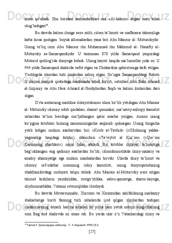 hissa   qo‘shadi.   Shu   boisdan   zamondoshlari   uni   «Al-hakim»   degan   nom   bilan
ulug’lashgan 14
.
Bu davrda kalom ilmiga asos solib, islom ta’limoti va mafkurasi takomiliga
katta  hissa   qushgan.   buyuk   allomalardan   yana   biri   Abu  Mansur   al-   Moturidiydir.
Uning   to‘liq   ismi   Abu   Mansur   ibn   Muhammad   ibn   Mahmud   al-   Hanafiy   al-
Moturidiy   as-Samarqandiydir.   U   taxminan   870   yilda   Samarqand   yaqinidagi
Moturid qishlog’ida dunyoga keladi. Uning hayoti haqida ma’lumotlar juda oz. U
944 yilda Samarqand shahrida vafot etgan va Chokardiza qabristoniga dafn etilgan.
Yoshligida   otasidan   turli   ilmlardan   saboq   olgan.   So‘ngra   Samarqanddagi   Raboti
G’oziyon   masjidi   qoshidaga   madrasada   tahsil   ko‘rib,   ustozlari   Abu   Bakr   Ahmad
al-Juzjoniy   va   Abu   Nasr   Ahmad   al-Ibodiylardan   faqih   va   kalom   ilmlaridan   dars
olgan.
O‘rta asrlarning mashhur ilohiyotshunos olimi bo‘lib yetishgan Abu Mansur
al- Moturidiy islomiy odob qoidalari, shariat qonunlari, ma’naviy-axloqiy kamolot
sirlaridan   ta’lim   berishga   mo‘ljallangan   qator   asarlar   yozgan.   Ammo   uning
ko‘pgina   kitoblari   bizning   zamonimizgacha   saqlanib   qolmagan.   Uning   bizgacha
yetib   kelgan   muhim   asarlarvdan   biri   «Kitob   at-Tavhid»   («Ollohning   yakka-
yagonaligi   haqidagi   kitob»),   ikkinchisi   «Ta’viylot   al   Kur’on»   («Qur’oni
Karimning   sharhlari»)   nomi   bilan   ataladi.   Bu   kitoblar   ilohiyat   ta’limotiga
bag’ishlangan   eng   qadimiy   asarlardan   bo‘lib,   islomshunoslikda   ilmiy-nazariy   va
amaliy   ahamiyatga   ega   muhim   manbalardan   birvdir.   Ularda   diniy   ta’limot   va
islomiy   urf-odatlar   insonning   ruhiy   kamoloti,   uning   dunyoqarashining
shakllanishvdagi   mohiyati   talqin   etiladi.   Abu   Mansur   al-Moturvdiy   asos   solgan
talimot   kishilarni   yaxshilikka,   rostgo‘ylikka,   sabru-qanoatga,   sharm-hayoga,
oliyhimmatlikka, Vatanni sevmoqlikka chorlaydi.
Bu   davrda   Movarounnahr,   Xuroson   va   Xorazmdan   xalifalikning   markaziy
shaharlariga   borib   fanning   turli   sohalarida   ijod   qilgan   olimlardan   tashqari
madaniyatning   deyarli   barcha   sohalari   bo‘yicha   ham   yetuk   ustozu   shogirdlarning
soni   Bag’dod   shahrvda   oz   emas   edi.   Bu   yerda   ular   o‘z   Vatanlaridagi   ilmiy   va
14
 Уватов У. Донолардан сабоклар. -Т.: А.Кoдирий, 1994,21 b.
[ 27 ] 