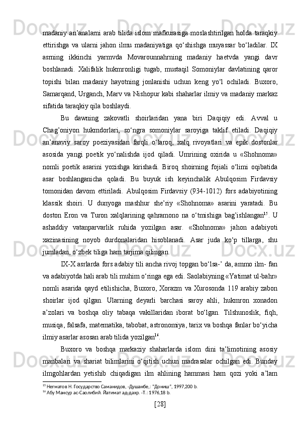 madaniy  an’analarni   arab   tilida  islom   mafkurasiga   moslashtirilgan  holda  taraqkiy
ettirishga   va   ularni   jahon   ilmu   madaniyatiga   qo‘shishga   muyassar   bo‘ladilar.   IX
asrning   ikkinchi   yarmvda   Movarounnahrning   madaniy   haetvda   yangi   davr
boshlanadi.   Xalifalik   hukmronligi   tugab,   mustaqil   Somoniylar   davlatining   qaror
topishi   bilan   madaniy   hayotning   jonlanishi   uchun   keng   yo‘l   ochiladi.   Buxoro,
Samarqand, Urganch, Marv va Nishopur kabi shaharlar ilmiy va madaniy markaz
sifatida taraqkiy qila boshlaydi.
Bu   dawning   zakovatli   shoirlaridan   yana   biri   Daqiqiy   edi.   Avval   u
Chag’oniyon   hukmdorlari,   so‘ngra   somoniylar   saroyiga   taklif   etiladi.   Daqiqiy
an’anaviy   saroy   poeziyasidan   farqli   o‘laroq,   xalq   rivoyatlari   va   epik   dostonlar
asosida   yangi   poetik   yo‘nalishda   ijod   qiladi.   Umrining   oxirida   u   «Shohnoma»
nomli   poetik   asarini   yozishga   kirishadi.   Biroq   shoirning   fojiali   o‘limi   oqibatida
asar   boshlanganicha   qoladi.   Bu   buyuk   ish   keyinchalik   Abulqosim   Firdavsiy
tomonidan   davom   ettiriladi.   Abulqosim   Firdavsiy   (934-1012)   fors   adabiyotining
klassik   shoiri.   U   dunyoga   mashhur   she’riy   «Shohnoma»   asarini   yaratadi.   Bu
doston   Eron   va   Turon   xalqlarining   qahramono   na   o‘tmishiga   bag’ishlangan 15
.   U
ashaddiy   vatanparvarlik   ruhida   yozilgan   asar.   «Shohnoma»   jahon   adabiyoti
xazinasining   noyob   durdonalaridan   hisoblanadi.   Asar   juda   ko‘p   tillarga,   shu
jumladan, o‘zbek tiliga ham tarjima qilingan.
IX-X asrlarda fors adabiy tili ancha rivoj topgan bo‘lsa-’ da, ammo ilm- fan
va adabiyotda hali arab tili muhim o‘ringa ega edi. Saolabiyning «Yatimat ul-bahr»
nomli   asarida   qayd   etilishicha,   Buxoro,   Xorazm   va   Xurosonda   119   arabiy   zabon
shoirlar   ijod   qilgan.   Ularning   deyarli   barchasi   saroy   ahli,   hukmron   xonadon
a’zolari   va   boshqa   oliy   tabaqa   vakillaridan   iborat   bo‘lgan.   Tilshunoslik,   fiqh,
musiqa, falsafa, matematika, tabobat, astronomiya, tarix va boshqa fanlar bo‘yicha
ilmiy asarlar asosan arab tilida yozilgan 16
.
Buxoro   va   boshqa   markaziy   shaharlarda   islom   dini   ta’limotining   asosiy
manbalari   va   shariat   bilimlarini   o‘qitish   uchun   madrasalar   ochilgan   edi.   Bunday
ilmgohlardan   yetishib   chiqadigan   ilm   ahlining   hammasi   ham   qozi   yoki   a’lam
15
 Негматов Н. Государство Саманидов, -Душанбе,: “Дониш”, 1997,200 b.
16
 Абу Мансур ас-Саолибий. Йатимат ад-дахр. -Т.: 1976,18 b.
[ 28 ] 