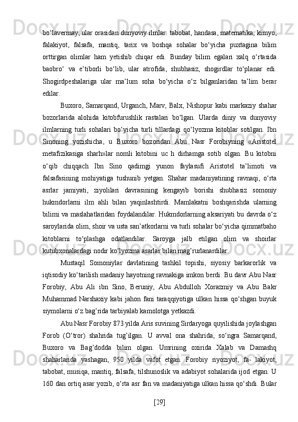 bo‘lavermay, ular orasidan dunyoviy ilmlar: tabobat, handasa, matematika, kimyo,
falakiyot,   falsafa,   mantiq,   tarix   va   boshqa   sohalar   bo‘yicha   puxtagina   bilim
orttirgan   olimlar   ham   yetishib   chiqar   edi.   Bunday   bilim   egalari   xalq   o‘rtasida
baobro‘   va   e’tiborli   bo‘lib,   ular   atrofida,   shubhasiz,   shogirdlar   to‘planar   edi.
Shogirdpeshalariga   ular   ma’lum   soha   bo‘yicha   o‘z   bilganlaridan   ta’lim   berar
edilar.
Buxoro,  Samarqand,   Urganch,   Marv,  Balx,  Nishopur  kabi   markaziy  shahar
bozorlarida   alohida   kitobfurushlik   rastalari   bo‘lgan.   Ularda   diniy   va   dunyoviy
ilmlarning   turli   sohalari   bo‘yicha   turli   tillardagi   qo‘lyozma   kitoblar   sotilgan.   Ibn
Sinoning   yozishicha,   u   Buxoro   bozoridan   Abu   Nasr   Forobiyning   «Aristotel
metafizikasiga   sharh»lar   nomli   kitobini   uc   h   dirhamga   sotib   olgan.   Bu   kitobni
o‘qib   chiqqach   Ibn   Sino   qadimgi   yunon   faylasufi   Aristotel   ta’limoti   va
falsafasining   mohiyatiga   tushunib   yetgan.   Shahar   madaniyatining   ravnaqi,   o‘rta
asrlar   jamiyati,   ziyolilari   davrasining   kengayib   borishi   shubhasiz   somoniy
hukmdorlarni   ilm   ahli   bilan   yaqinlashtirdi.   Mamlakatni   boshqarishda   ularning
bilimi va maslahatlaridan foydalandilar. Hukmdorlarning aksariyati bu davrda o‘z
saroylarida olim, shoir va usta san’atkorlarni va turli sohalar bo‘yicha qimmatbaho
kitoblarni   to‘plashga   odatlandilar.   Saroyga   jalb   etilgan   olim   va   shoirlar
kutubxonalardagi nodir ko‘lyozma asarlar bilan mag’rurlanardilar.
Mustaqil   Somoniylar   davlatining   tashkil   topishi,   siyosiy   barkarorlik   va
iqtisodiy ko‘tarilish madaniy hayotning ravnakiga imkon berdi. Bu davr Abu Nasr
Forobiy,   Abu   Ali   ibn   Sino,   Beruniy,   Abu   Abdulloh   Xorazmiy   va   Abu   Bakr
Muhammad   Narshaxiy   kabi   jahon   fani   taraqqiyotiga   ulkan   hissa   qo‘shgan   buyuk
siymolarni o‘z bag’rida tarbiyalab kamolotga yetkazdi.
Abu Nasr Forobiy 873 yilda Aris suvining Sirdaryoga quyilishida joylashgan
Forob   (O‘tror)   shahrida   tug’ilgan.   U   avval   ona   shahrida,   so‘ngra   Samarqand,
Buxoro   va   Bag’dodda   bilim   olgan.   Umrining   oxirida   Xalab   va   Damashq
shaharlarida   yashagan,   950   yilda   vafot   etgan.   Forobiy   riyoziyot,   fa-   lakiyot,
tabobat, musiqa, mantiq, falsafa, tilshunoslik va adabiyot sohalarida ijod etgan. U
160 dan ortiq asar yozib, o‘rta asr fan va madaniyatiga ulkan hissa qo‘shdi. Bular
[ 29 ] 