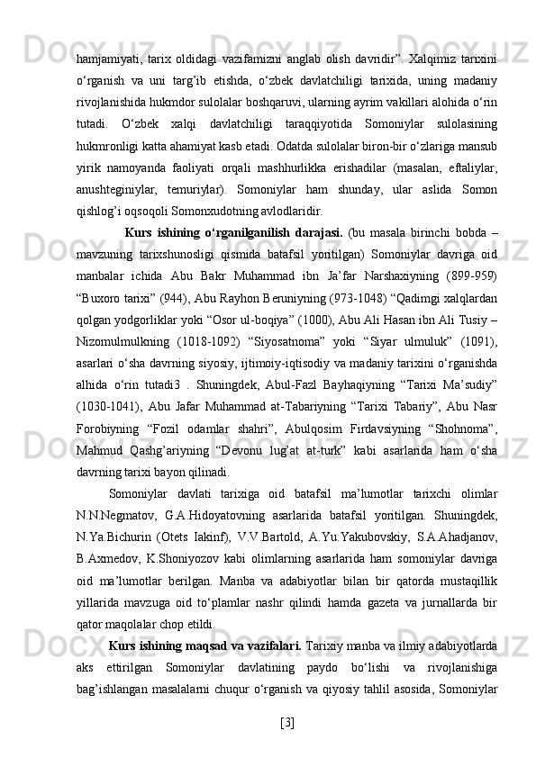 hamjamiyati,   tarix   oldidagi   vazifamizni   anglab   olish   davridir”.   Xalqimiz   tarixini
o‘rganish   va   uni   targ’ib   etishda,   o‘zbek   davlatchiligi   tarixida,   uning   madaniy
rivojlanishida hukmdor sulolalar boshqaruvi, ularning ayrim vakillari alohida o‘rin
tutadi.   O‘zbek   xalqi   davlatchiligi   taraqqiyotida   Somoniylar   sulolasining
hukmronligi katta ahamiyat kasb etadi. Odatda sulolalar biron-bir o‘zlariga mansub
yirik   namoyanda   faoliyati   orqali   mashhurlikka   erishadilar   (masalan,   eftaliylar,
anushteginiylar,   temuriylar).   Somoniylar   ham   shunday,   ular   aslida   Somon
qishlog’i oqsoqoli Somonxudotning avlodlaridir.
      Kurs   ishining   o‘rganilganilish   darajasi.   (bu   masala   birinchi   bobda   –
mavzuning   tarixshunosligi   qismida   batafsil   yoritilgan)   Somoniylar   davriga   oid
manbalar   ichida   Abu   Bakr   Muhammad   ibn   Ja’far   Narshaxiyning   (899-959)
“Buxoro tarixi” (944), Abu Rayhon Beruniyning (973-1048) “Qadimgi xalqlardan
qolgan yodgorliklar yoki “Osor ul-boqiya” (1000), Abu Ali Hasan ibn Ali Tusiy –
Nizomulmulkning   (1018-1092)   “Siyosatnoma”   yoki   “Siyar   ulmuluk”   (1091),
asarlari o‘sha davrning siyosiy, ijtimoiy-iqtisodiy va madaniy tarixini o‘rganishda
alhida   o‘rin   tutadi3   .   Shuningdek,   Abul-Fazl   Bayhaqiyning   “Tarixi   Ma’sudiy”
(1030-1041),   Abu   Jafar   Muhammad   at-Tabariyning   “Tarixi   Tabariy”,   Abu   Nasr
Forobiyning   “Fozil   odamlar   shahri”,   Abulqosim   Firdavsiyning   “Shohnoma”,
Mahmud   Qashg’ariyning   “Devonu   lug’at   at-turk”   kabi   asarlarida   ham   o‘sha
davrning tarixi bayon qilinadi.
Somoniylar   davlati   tarixiga   oid   batafsil   ma’lumotlar   tarixchi   olimlar
N.N.Negmatov,   G.A.Hidoyatovning   asarlarida   batafsil   yoritilgan.   Shuningdek,
N.Ya.Bichurin   (Otets   Iakinf),   V.V.Bartold,   A.Yu.Yakubovskiy,   S.A.Ahadjanov,
B.Axmedov,   K.Shoniyozov   kabi   olimlarning   asarlarida   ham   somoniylar   davriga
oid   ma’lumotlar   berilgan.   Manba   va   adabiyotlar   bilan   bir   qatorda   mustaqillik
yillarida   mavzuga   oid   to‘plamlar   nashr   qilindi   hamda   gazeta   va   jurnallarda   bir
qator maqolalar chop etildi.
Kurs ishining maqsad va vazifalari.  Tarixiy manba va ilmiy adabiyotlarda
aks   ettirilgan   Somoniylar   davlatining   paydo   bo‘lishi   va   rivojlanishiga
bag’ishlangan   masalalarni   chuqur   o‘rganish  va  qiyosiy  tahlil   asosida,   Somoniylar
[ 3 ] 