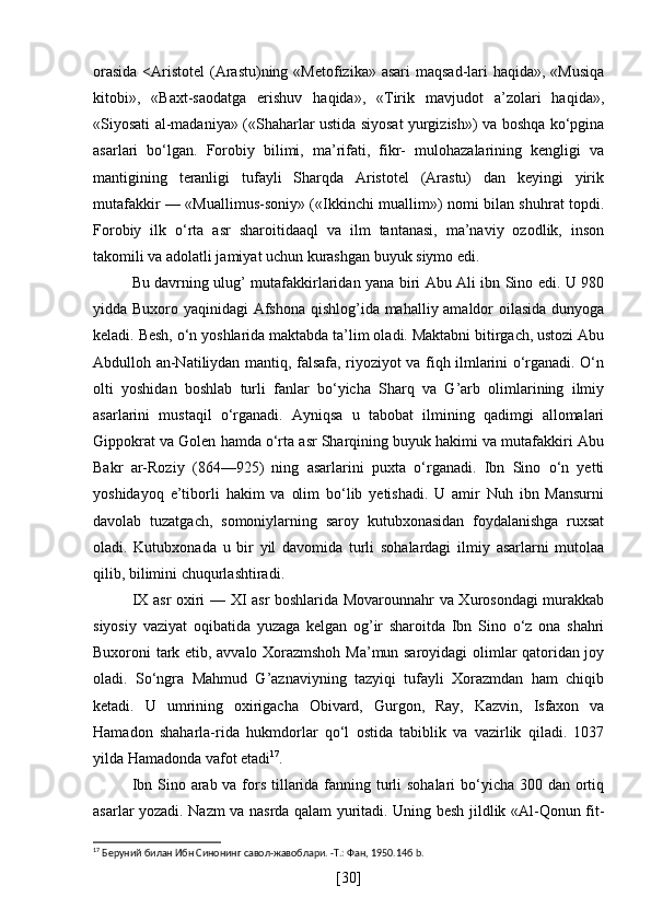 orasida  <Aristotel  (Arastu)ning «Metofizika» asari  maqsad-lari  haqida», «Musiqa
kitobi»,   «Baxt-saodatga   erishuv   haqida»,   «Tirik   mavjudot   a’zolari   haqida»,
«Siyosati al-madaniya» («Shaharlar ustida siyosat yurgizish») va boshqa ko‘pgina
asarlari   bo‘lgan.   Forobiy   bilimi,   ma’rifati,   fikr-   mulohazalarining   kengligi   va
mantigining   teranligi   tufayli   Sharqda   Aristotel   (Arastu)   dan   keyingi   yirik
mutafakkir — «Muallimus-soniy» («Ikkinchi muallim») nomi bilan shuhrat topdi.
Forobiy   ilk   o‘rta   asr   sharoitidaaql   va   ilm   tantanasi,   ma’naviy   ozodlik,   inson
takomili va adolatli jamiyat uchun kurashgan buyuk siymo edi.
Bu davrning ulug’ mutafakkirlaridan yana biri Abu Ali ibn Sino edi. U 980
yidda Buxoro yaqinidagi Afshona qishlog’ida mahalliy amaldor  oilasida dunyoga
keladi. Besh, o‘n yoshlarida maktabda ta’lim oladi. Maktabni bitirgach, ustozi Abu
Abdulloh an-Natiliydan mantiq, falsafa, riyoziyot va fiqh ilmlarini o‘rganadi. O‘n
olti   yoshidan   boshlab   turli   fanlar   bo‘yicha   Sharq   va   G’arb   olimlarining   ilmiy
asarlarini   mustaqil   o‘rganadi.   Ayniqsa   u   tabobat   ilmining   qadimgi   allomalari
Gippokrat va Golen hamda o‘rta asr Sharqining buyuk hakimi va mutafakkiri Abu
Bakr   ar-Roziy   (864—925)   ning   asarlarini   puxta   o‘rganadi.   Ibn   Sino   o‘n   yetti
yoshidayoq   e’tiborli   hakim   va   olim   bo‘lib   yetishadi.   U   amir   Nuh   ibn   Mansurni
davolab   tuzatgach,   somoniylarning   saroy   kutubxonasidan   foydalanishga   ruxsat
oladi.   Kutubxonada   u   bir   yil   davomida   turli   sohalardagi   ilmiy   asarlarni   mutolaa
qilib, bilimini chuqurlashtiradi.
IX asr oxiri — XI asr boshlarida Movarounnahr va Xurosondagi murakkab
siyosiy   vaziyat   oqibatida   yuzaga   kelgan   og’ir   sharoitda   Ibn   Sino   o‘z   ona   shahri
Buxoroni tark etib, avvalo Xorazmshoh Ma’mun saroyidagi olimlar qatoridan joy
oladi.   So‘ngra   Mahmud   G’aznaviyning   tazyiqi   tufayli   Xorazmdan   ham   chiqib
ketadi.   U   umrining   oxirigacha   Obivard,   Gurgon,   Ray,   Kazvin,   Isfaxon   va
Hamadon   shaharla-rida   hukmdorlar   qo‘l   ostida   tabiblik   va   vazirlik   qiladi.   1037
yilda Hamadonda vafot etadi 17
.
Ibn Sino arab va fors tillarida fanning turli sohalari  bo‘yicha 300 dan ortiq
asarlar yozadi. Nazm va nasrda qalam yuritadi. Uning besh jildlik «Al-Qonun fit-
17
 Беруний билан Ибн Синонинг савол-жавоблари. -Т.: Фан, 1950.14б b.
[ 30 ] 