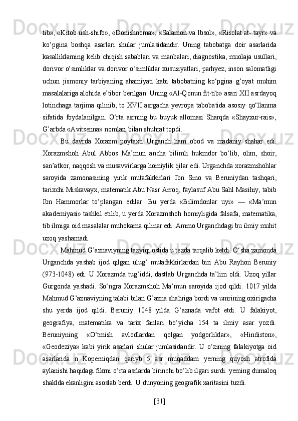 tib», «Kitob ush-shifo», «Donishnoma», «Salamon va Ibsol», «Risolat at- tayr» va
ko‘pgina   boshqa   asarlari   shular   jumlasidandir.   Uning   tabobatga   doir   asarlarida
kasalliklarning kelib chiqish sabablari va manbalari, diagnostika, muolaja usullari,
dorivor o‘simliklar va dorivor o‘simliklar xususiyatlari, parhyez, inson salomatligi
uchun   jismoniy   tarbiyaning   ahamiyati   kabi   tabobatning   ko‘pgina   g’oyat   muhim
masalalariga alohida e’tibor berilgan. Uning «Al-Qonun fit-tib» asari XII asrdayoq
lotinchaga  tarjima   qilinib,  to  XVII   asrgacha  yevropa  tabobatida  asosiy   qo‘llanma
sifatida   foydalanilgan.   O‘rta   asrning   bu   buyuk   allomasi   Sharqda   «Shayxur-rais»,
G’arbda «Avitsenna» nomlari bilan shuhrat topdi.
Bu   davrda   Xorazm   poytaxti   Urganch   ham   obod   va   madaniy   shahar   edi.
Xorazmshoh   Abul   Abbos   Ma’mun   ancha   bilimli   hukmdor   bo‘lib,   olim,   shoir,
san’atkor, naqqosh va musavvirlarga homiylik qilar edi. Urganchda xorazmshohlar
saroyida   zamonasining   yirik   mutafakkirlari   Ibn   Sino   va   Beruniydan   tashqari,
tarixchi Miskavayx, matematik Abu Nasr Arroq, faylasuf Abu Sahl Masihiy, tabib
Ibn   Hammorlar   to‘plangan   edilar.   Bu   yerda   «Bilimdonlar   uyi»   —   «Ma’mun
akademiyasi» tashkil etilib, u yerda Xorazmshoh homiyligida falsafa, matematika,
tib ilmiga oid masalalar muhokama qilinar edi. Ammo Urganchdagi bu ilmiy muhit
uzoq yashamadi. 
Mahmud G’aznaviyning tazyiqi ostida u tezda tarqalib ketdi. O‘sha zamonda
Urganchda   yashab   ijod   qilgan   ulug’   mutafakkirlardan   biri   Abu   Rayhon   Beruniy
(973-1048) edi. U Xorazmda tug’iddi, dastlab Urganchda ta’lim  oldi. Uzoq yillar
Gurgonda   yashadi.   So‘ngra   Xorazmshoh   Ma’mun   saroyida   ijod   qildi.   1017   yilda
Mahmud G’aznaviyning talabi bilan G’azna shahriga bordi va umrining oxirigacha
shu   yerda   ijod   qildi.   Beruniy   1048   yilda   G’aznada   vafot   etdi.   U   falakiyot,
geografiya,   matematika   va   tarix   fanlari   bo‘yicha   154   ta   ilmiy   asar   yozdi.
Beruniyning   «O‘tmish   avlodlardan   qolgan   yodgorliklar»,   «Hindiston»,
«Geodeziya»   kabi   yirik   asarlari   shular   jumlasidandir.   U   o‘zining   falakiyotga   oid
asarlarida   n   Koperniqdan   qariyb   5   asr   muqaddam   yerning   quyosh   atrofida
aylanishi haqidagi fikrni o‘rta asrlarda birinchi bo‘lib ilgari surdi. yerning dumaloq
shaklda ekanligini asoslab berdi. U dunyoning geografik xaritasini tuzdi.
[ 31 ] 