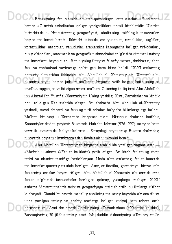 Beruniyning   fan   olamida   shuhrat   qozontirgan   katta   asarlari   «Hindiston»
hamda   «O‘tmish   avlodlardan   qolgan   yodgorliklar»   nomli   kitoblaridir.   Ulardan
birinchisida   u   Hindistonning   geografiyasi,   aholisining   mifologik   tasavvurlari
haqida   ma’lumot   beradi.   Ikkinchi   kitobida   esa   yunonlar,   rumoliklar,   sug’dlar,
xorazmliklar,   nasorolar,   yahudiylar,   arablarning   islomgacha   bo‘lgan   urf-odatlari,
diniy e’tiqodlari, matematik va geografik tushunchalari to‘g’risida qimmatli tarixiy
ma’lumotlarni bayon qiladi. Beruniyning ilmiy va falsafiy merosi, shubhasiz, jahon
fani   va   madaniyati   xazinasiga   qo‘shilgan   katta   hissa   bo‘ldi.   IX-XI   asrlarning
qomusiy   olimlaridan   ikkinchisi   Abu   Abdulloh   al-   Xorazmiy   edi.   Xorazmlik   bu
olimning   hayoti   haqida   juda   oz   ma’lumot   bizgacha   yetib   kelgan,   hatto   uning   na
tavallud topgan, na vafot etgan sanasi ma’lum. Olimning to‘liq ismi Abu Abdulloh
ibn Ahmad ibn Yusuf al-Xorazmiydir. Uning yoshligi Xiva, Zamahshar va kindik
qoni   to‘kilgan   Kat   shahrida   o‘tgan.   Bu   shaharda   Abu   Abdulloh   al-Xorazmiy
yashadi,   savod   chiqardi   va   fanning   turli   sohalari   bo‘yicha   bilimlarga   ega   bo‘ddi.
Ma’lum   bir   vaqt   u   Xurosonda   istiqomat   qiladi.   Nishopur   shahrida   kotiblik,
Somoniylar davlati poytaxti Buxoroda Nuh ibn Mansur  (976- 997) saroyida hatto
vazirlik   lavozimida   faoliyat   ko‘rsata-i.   Saroydagi   hayot   unga   Buxoro   shahridagi
nihoyatda boy amir kutubxonasidan foydalanish imkonini beradi.
Abu   Abdulloh   Xorazmiydan   bizgacha   arab   tilida   yozilgan   yagona   asar   —
«Mafotih   ul-ulum»   («Fanlar   kalitlari»)   yetib   kelgan.   Bu   kitob   fanlarning   rivoji
tarixi   va   ularnint   tasnifiga   bashshlangan.   Unda   o‘rta   asrlardagi   fanlar   borasida
ma’lumotlar qomusiy uslubda berilgan. Aruz, arifmetika, geometriya, kimyo kabi
fanlarning   asoslari   bayon   etilgan.   Abu   Abdulloh   al-Xorazmiy   o‘z   asarida   aniq
fanlar   to‘g’risida   tushunchalar   beribgina   qolmay,   yutuqlarga   erishgan.   X-XII
asrlarda Movarounnahrda tarix va geografiyaga qiziqish ortib, bu ilmlarga e’tibor
kuchayadi. Chunki bu davrda mahalliy aholining ma’naviy hayotida o‘z ona tili va
unda   yozilgan   tarixiy   va   adabiy   asarlarga   bo‘lgan   ehtiyoj   ham   tobora   ortib
bormoqsa edi. Ayni shu davrda Gardiziyning «Zaynulaxbor» («Xabarlar ko‘rki»),
Bayxaqiyning   30   jildlik   tarixiy   asari,   Majiduddin   Adnoniyning   «Tari-xiy   mulki
[ 32 ] 